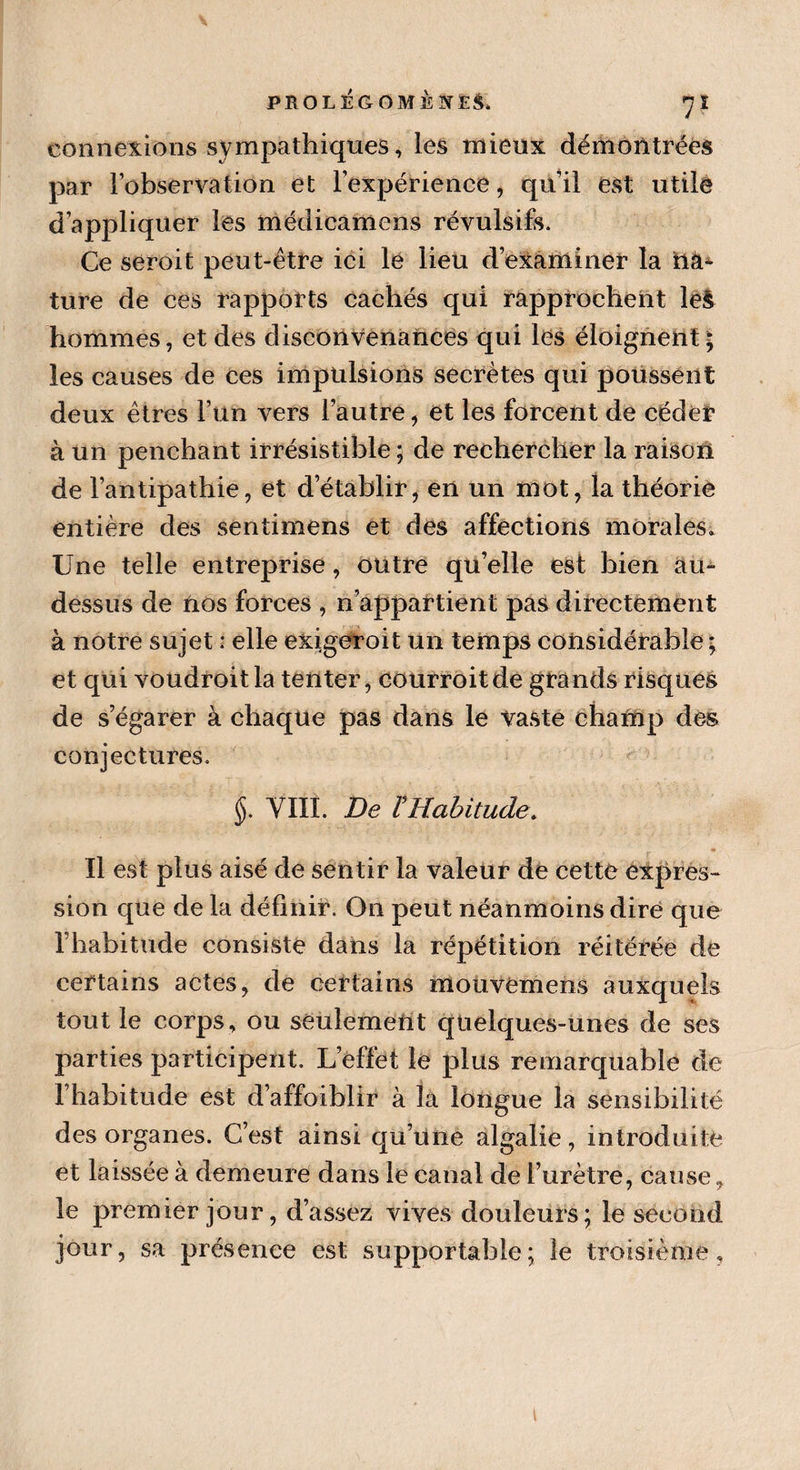 ?! connexions sympathiques, les mieux démontrées par l’observation et l’expérience, qu’il est utile d’appliquer les médicamens révulsifs. Ce seroit peut-être ici le lieu d’examiner la na¬ ture de ces rapports cachés qui rapprochent le£ hommes, et des disconvenances qui les éloignent; les causes de ces impulsions secrètes qui poussent deux êtres l’un vers l’autre, et les forcent de céder à un penchant irrésistible ; de rechercher la raison de l’antipathie, et d’établir, en un mot, la théorie entière des sentimens et des affections morales» Une telle entreprise, outre qu’elle est bien au- dessus de nos forces , n’appartient pas directement à notre sujet : elle exjgeroit un temps considérable ; et qui voudroitla tenter, courroitde grands risques de s’égarer à chaque pas dans le vaste champ des conjectures. §. VIII. De ? Habitude. Il est plus aisé de sentir la valeur de cette expres¬ sion que de la définir. On peut néanmoins dire que l’habitude consiste dans la répétition réitérée de certains actes, de certains mouvemens auxquels tout le corps, ou seulement quelques-unes de ses parties participent. L’effet le plus remarquable de l’habitude est d’affoiblir à là longue la sensibilité des organes. C’est ainsi qu’une algalie, introduite et laissée à demeure dans le canal de l’urètre, cause, le premier jour, d’assez vives douleurs; le second jour, sa présence est supportable; le troisième,
