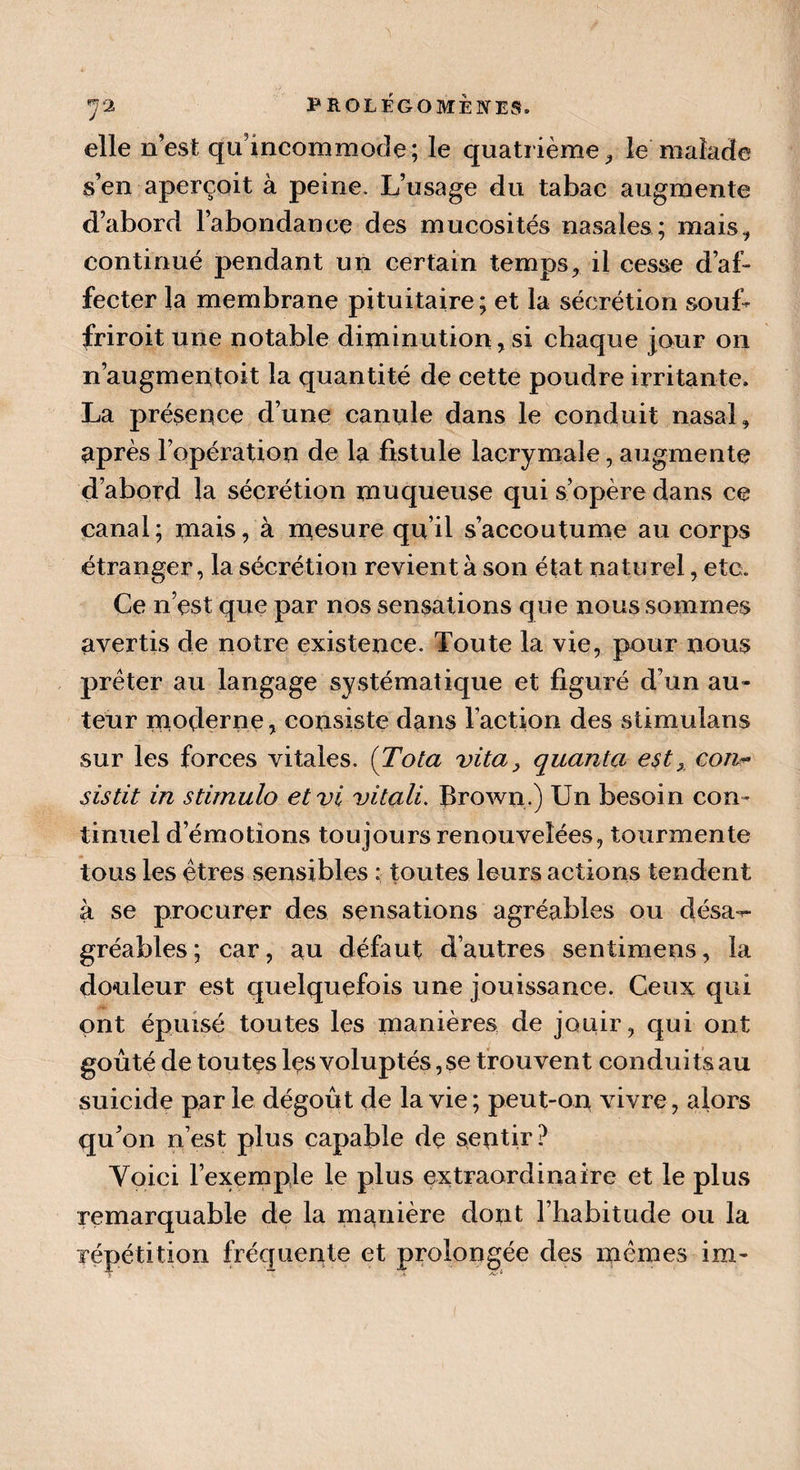 elle n’est quincommode; le quatrième, le malade s’en aperçoit à peine. L’usage du tabac augmente d’abord l’abondance des mucosités nasales; mais, continué pendant un certain temps, il cesse d’af¬ fecter la membrane pituitaire; et la sécrétion soub friroit une notable diminution,si chaque jour on n’augmentoit la quantité de cette poudre irritante. La présence d’une canule dans le conduit nasal, après l’opération de la fistule lacrymale, augmente d’abord la sécrétion muqueuse qui s’opère dans ce canal; mais, à mesure qu’il s’accoutume au corps étranger, la sécrétion revient à son état naturel, etc. Ce n’est que par nos sensations que nous sommes avertis de notre existence. Toute la vie, pour nous prêter au langage systématique et figuré d’un au¬ teur moderne, consiste dans l’action des stimulans sur les forces vitales. ( Tota vita, quanta est x con« sistit in stimula etvi vitali. Brown.) Un besoin con¬ tinuel d’émotions toujours renouvelées, tourmente tous les êtres sensibles : toutes leurs actions tendent à se procurer des sensations agréables ou désa^- gréables; car, au défaut d’autres sentimens, la douleur est quelquefois une jouissance. Ceux qui ont épuisé toutes les manières de jouir, qui ont goûté de toutes les voluptés, se trouvent condui ts au suicide par le dégoût de la vie ; peut-on vivre, alors qu’on n’est plus capable de sentir? Yoici l’exemple le plus extraordinaire et le plus remarquable de la manière dont l’habitude ou la répétition fréquente et prolongée des mêmes im-
