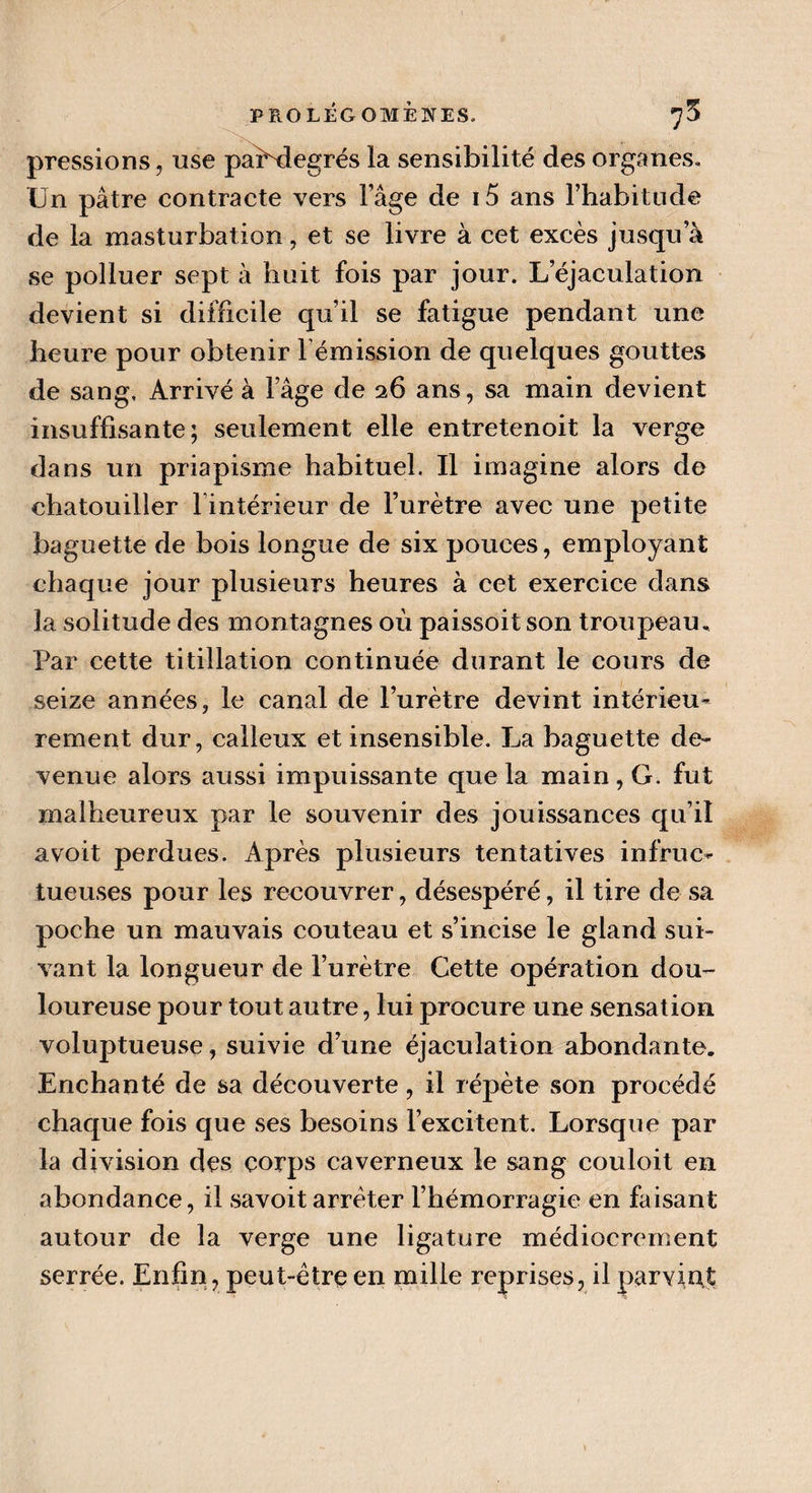pressions, use paPdegrés la sensibilité des organes. Un pâtre contracte vers l’âge de i5 ans l’habitude de la masturbation, et se livre à cet excès jusqu’à se polluer sept à huit fois par jour. L’éjaculation devient si difficile qu’il se fatigue pendant une heure pour obtenir l'émission de quelques gouttes de sang. Arrivé à l’âge de 26 ans, sa main devient insuffisante; seulement elle entretenoit la verge dans un priapisme habituel. Il imagine alors de chatouiller l’intérieur de l’urètre avec une petite baguette de bois longue de six pouces, employant chaque jour plusieurs heures à cet exercice dans la solitude des montagnes où paissoit son troupeau. Par cette titillation continuée durant le cours de seize années, le canal de l’urètre devint intérieu¬ rement dur, calleux et insensible. La baguette de¬ venue alors aussi impuissante que la main , G. fut malheureux par le souvenir des jouissances qu’il a voit perdues. Après plusieurs tentatives infruc¬ tueuses pour les recouvrer, désespéré, il tire de sa poche un mauvais couteau et s’incise le gland sui¬ vant la longueur de l’urètre Cette opération dou¬ loureuse pour tout autre, lui procure une sensation voluptueuse, suivie d’une éjaculation abondante. Enchanté de sa découverte, il répète son procédé chaque fois que ses besoins l’excitent. Lorsque par la division des corps caverneux le sang couloit en abondance, il savoit arrêter l’hémorragie en faisant autour de la verge une ligature médiocrement serrée. Enfin, peut-être en mille reprises, il parvint