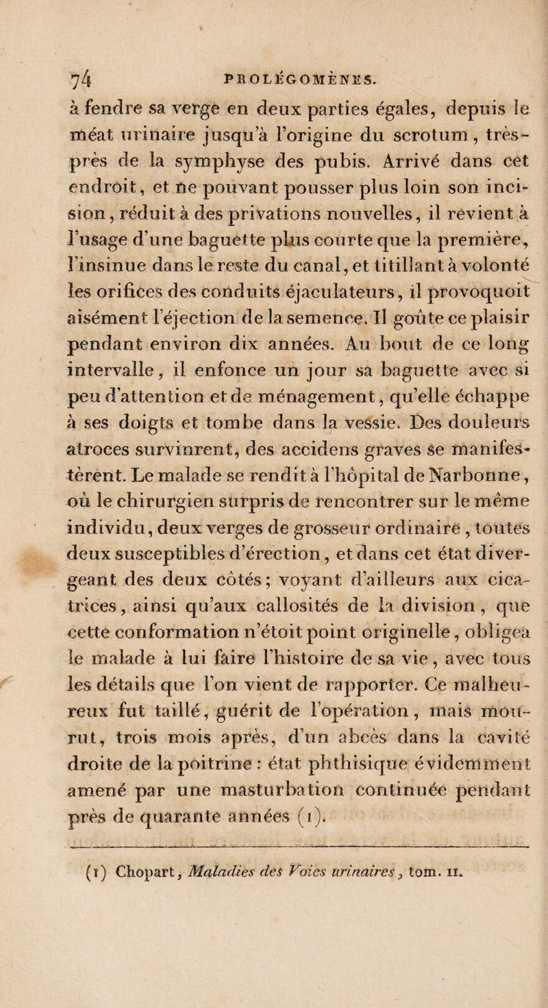 à fendre sa verge en deux parties égales, depuis le méat urinaire jusqua l’origine du scrotum, très- près de la symphyse des pubis. Arrivé dans cet endroit, et ne pouvant pousser plus loin son inci¬ sion , réduit à des privations nouvelles, il revient à 1 usage d’une baguette plus courte que la première, Finsinue dans le reste du canal, et titillant à volonté les orifices des conduits éjactiiatetirs, il provoquoit aisément l’éjection de la semence. Il goûte ce plaisir pendant environ dix années. Au bout de ce long intervalle, il enfonce un jour sa baguette avec si peu d’attention et de ménagement, qu’elle échappe à ses doigts et tombe dans la vessie. Des douleurs atroces survinrent, des accidens graves se manifes¬ tèrent. Le malade se rendit à l’hôpital de Narbonne, où le chirurgien surpris de rencontrer sur le meme individu, deux verges de grosseur ordinaire , toutes deux susceptibles d’érection, et dans cet état diver¬ geant des deux côtés; voyant d’ailleurs aux cica¬ trices , ainsi qu’aux callosités de la division , que cette conformation n’étoit point originelle, obligea le malade à lui faire l’histoire de sa vie, avec tous les détails que l’on vient de rapporter. Ce malheu¬ reux fut taillé, guérit de l’opération , mais mou- ru t, trois mois après, d’un abcès dans la cavité droite de la poitrine : état phthisique évidemment amené par une masturbation continuée pendant près de quarante années (i). (ï) Chopart, Maladies des Voies urinaires, tom. n.