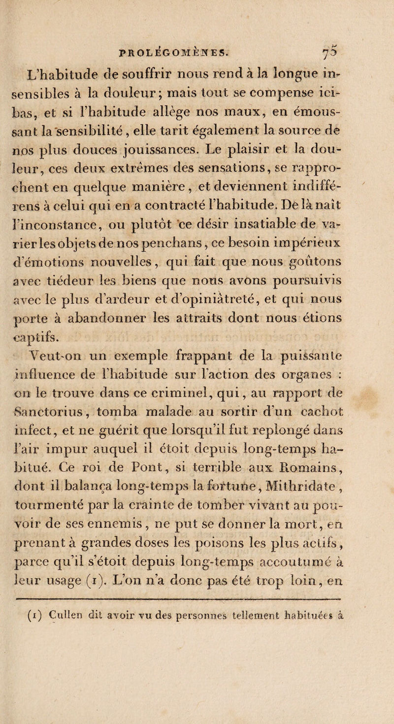 PROLÉGOMÈNES. *]&amp; L’habitude de souffrir nous rend à la longue in¬ sensibles à la douleur; mais tout se compense ici- bas, et si l’habitude allège nos maux, en émous¬ sant la sensibilité, elle tarit également la source de nos plus douces jouissances. Le plaisir et la dou¬ leur, ces deux extrêmes des sensations, se rappro¬ chent en quelque manière , et deviennent indiffé- rens à celui qui en a contracté l’habitude. De là naît l’inconstance, ou plutôt ce désir insatiable de va¬ rier les objets de nos penchans, ce besoin impérieux d’émotions nouvelles, qui fait que nous goûtons avec tiédeur les biens que nous avons poursuivis avec le plus d’ardeur et d’opiniâtreté, et qui nous porte à abandonner les attraits dont nous étions captifs. Yeut'On un exemple frappant de la puissante influence de l’habitude sur l’action des organes : on le trouve dans ce criminel, qui, au rapport de Sanctorius, tomba malade au sortir d’un cachot infect, et ne guérit que lorsqu’il fut replongé dans l’air impur auquel il étoit depuis long-temps ha¬ bitué. Ce roi de Pont, si terrible aux Romains, dont il balança long-temps la fortune, Mithridate , tourmenté par la crainte de tomber vivant au pou¬ voir de ses ennemis , ne put se donner la mort, en prenant à grandes doses les poisons les plus actifs, parce qu’il s’étoit depuis long-temps accoutumé à leur usage (i). L’on n’a donc pas été trop loin, en (i) Cullen dit avoir vu des personnes tellement habituées à