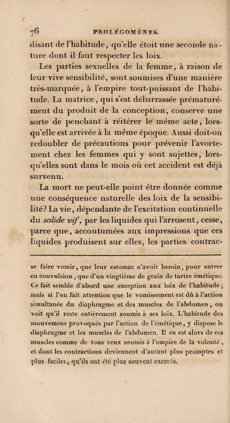 fc 76 PROLÉGOMÈNES. disant de l’habitude, qu’elle étoit une seconde na¬ ture dont il faut respecter les loix. Les parties sexuelles de la femme, à raison de leur vive sensibilité, sont soumises d’une manière très-marquée, à l’empire tout-puissant de l’habi¬ tude. La matrice, qui s’est débarrassée prématuré¬ ment du produit de la conception, conserve une sorte de penchant à réitérer le meme acte* lors¬ qu’elle est arrivée à la meme époque. Aussi doit-on redoubler de précautions pour prévenir l’avorte¬ ment chez les femmes qui y sont sujettes, lors¬ qu’elles sont dans le mois où cet accident est déjà survenu. La mort ne peut-elle point être donnée comme une conséquence naturelle des loix de la sensibi¬ lité? La vie, dépendante de l’excitation continuelle du solide vif, par les liquides qui l’arrosent, cesse, parce que, accoutumées aux impressions que ces liquides produisent sur elles, les parties contrac- se faire vomir, que leur estomac n’avoit besoin, pour entrer en convulsion, que d’un vingtième de grain de tartre émétique. Ce fait semble d’abord une exception aux loix de l’habitude ; mais si l’on fait attention que le vomissement est dû à l’action simultanée du diaphragme et des muscles de l’abdomen, on voit qu’il reste entièrement soumis à ses loix. L’habitude des mouvemens provoqués par l’action de l’émétique, y dispose le diaphragme et les muscles de l’abdomen. Il en est alors de ces muscles comme de tous ceux soumis à l’empire de la volonté , et dont les contractions deviennent d’autant plus promptes et plus faciles, qu’ils ont été plus souvent exercés*