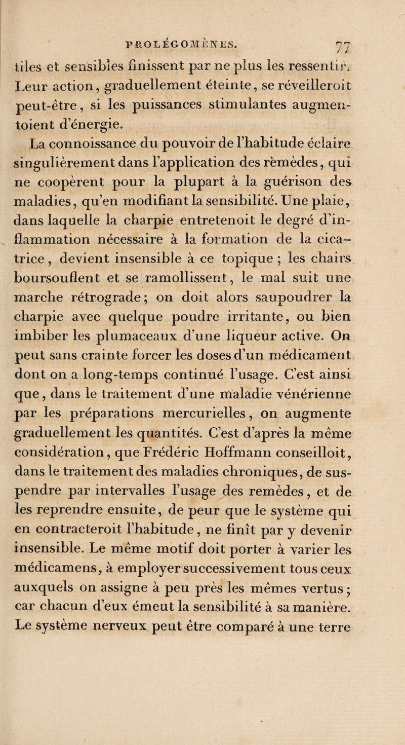J ï liles et sensibles finissent par ne plus les ressentir. Leur action, graduellement éteinte, seréveilleroit peut-être, si les puissances stimulantes augmen¬ taient d’énergie. La connoissance du pouvoir de l’habitude éclaire singulièrement dans l’application des rëmèdes, qui ne coopèrent pour la plupart à la guérison des maladies, qu’en modifiant la sensibilité. Une plaie, dans laquelle la charpie entretenoit le degré d’in¬ flammation nécessaire à la formation de la cica¬ trice, devient insensible à ce topique; les chairs boursouflent et se ramollissent, le mal suit une marche rétrograde; on doit alors saupoudrer la charpie avec quelque poudre irritante, ou bien imbiber les plumaceaux d’une liqueur active. On peut sans crainte forcer les doses d’un médicament dont on a long-temps continué l’usage. C’est ainsi que, dans le traitement d’une maladie vénérienne par les préparations mercurielles, on augmente graduellement les quantités. C’est d’après la même considération, que Frédéric Hoffmann conseilloit, dans le traitement des maladies chroniques, de sus¬ pendre par intervalles l’usage des remèdes, et de les reprendre ensuite, de peur que le système qui en contracteroit l’habitude, ne finît par y devenir insensible. Le même motif doit porter à varier les médicamens, à employer successivement tous ceux auxquels on assigne à peu près les mêmes vertus ; car chacun d’eux émeut la sensibilité à sa manière. Le système nerveux peut être comparé à une terre