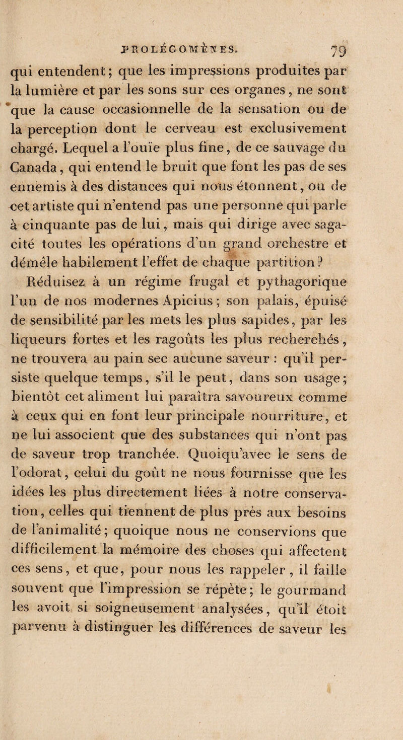 qui entendent ; que les impressions produites par la lumière et par les sons sur ces organes , ne sont que la cause occasionnelle de la sensation ou de la perception dont le cerveau est exclusivement chargé. Lequel a l’ouïe plus fine, de ce sauvage du Canada, qui entend le bruit que font les pas de ses ennemis à des distances qui nous étonnent, ou de cet artiste qui n’entend pas une personne qui parle à cinquante pas de lui, mais qui dirige avec saga¬ cité toutes les opérations d’un grand orchestre et démêle habilement l’effet de chaque partition ? Réduisez à un régime frugal et pythagorique l’un de nos modernes Apicius ; son palais, épuisé de sensibilité par les mets les plus sapides, par les liqueurs fortes et les ragoûts les plus recherchés, ne trouvera au pain sec aucune saveur : qu’il per¬ siste quelque temps, s’il le peut, dans son usage ; bientôt cet aliment lui paraîtra savoureux comme à ceux qui en font leur principale nourriture, et ne lui associent que des substances qui n’ont pas de saveur trop tranchée. Quoiqu’avec le sens de l’odorat, celui du goût ne nous fournisse que les id ées les plus directement liées à notre conserva¬ tion , celles qui tiennent de plus près aux besoins de l’animalité; quoique nous ne conservions que difficilement la mémoire des choses qui affectent ces sens, et que, pour nous les rappeler , il faille souvent que 1 impression se répète; le gourmand les avoit si soigneusement analysées, qu’il étoit parvenu à distinguer les différences de saveur les