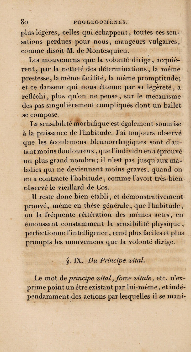plus légères, celles qui échappent, toutes ces sen¬ sations perdues pour nous, mangeurs vulgaires, comme disoit M. de Montesquieu, Les mouvemens que la volonté dirige, acquiè¬ rent, par la netteté des déterminations, la même prestesse, la même facilité, la même promptitude; et ce danseur qui nous étonne par sa légèreté, a réfléchi, plus qu’on ne pense, sur le mécanisme des pas singulièrement compliqués dont un ballet se compose. La sensibilité morbifique est également soumise à la puissance de l’habitude. J’ai toujours observé que les écoulemens blennorrhagiques sont d’au¬ tant moins douloureux, que l’individu en a éprouvé un plus grand nombre; il n’est pas jusqu’aux ma¬ ladies qui ne deviennent moins graves, quand on en a contracté l’habitude, comme l’avoit très-bien observé le vieillard de Cos. Il reste donc bien établi, et démonstrativement prouvé, même en thèse générale, que l’habitude, ou la fréquente réitération des mêmes actes, en émoussant constamment la sensibilité physique, perfectionne l’intelligence, rend plus faciles et plus prompts les mouvemens que la volonté dirige. $. IX. Du Principe vital. Le mot de principe vital, force vitale, etc. n ex¬ prime point un être existant par lui-même, et indé¬ pendamment des actions par lesquelles il se ma ni-
