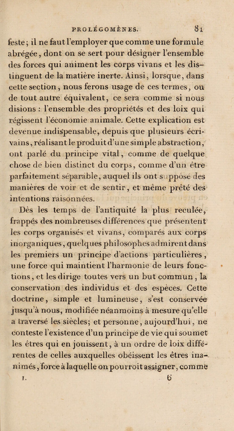 feste ; il ne faut remployer que comme une formule abrégée, dont on se sert pour désigner l’ensemble des forces qui animent les corps vivans et les dis¬ tinguent de la matière inerte. Ainsi, lorsque, dans cette section, nous ferons usage de ces termes, ou de tout autre équivalent, ce sera comme si nous disions : l’ensemble des propriétés et des loix qui régissent l’économie animale. Cette explication est devenue indispensable, depuis que plusieurs écri- vains, réalisant le produit d’une simple abstraction, ont parlé du principe vital, comme de quelque chose de bien distinct du corps, comme d’un être parfaitement séparable, auquel ils ont s.-ppôse des manières de voir et de sentir, et même prêté des intentions raisonnées. Dès les temps de l’antiquité la plus reculée, frappés des nombreuses différences que présentent les corps organisés et vivans, comparés aux corps inorganiques, quelques philosophes admirent dans les premiers un principe d’actions particulières, une force qui maintient l’harmonie de leurs fonc¬ tions , et les dirige toutes vers un but commun, la conservation des individus et des espèces. Cette doctrine, simple et lumineuse, s’est conservée jusqu’à nous, modifiée néanmoins à mesure qu’elle a traversé les siècles; et personne, aujourd’hui, ne conteste l’existence d’un principe de vie qui soumet les êtres qui en jouissent, à un ordre de loix diffé¬ rentes de celles auxquelles obéissent les êtres ina¬ nimés, force à laquelle on pourrait asaigner, comme 6 i.