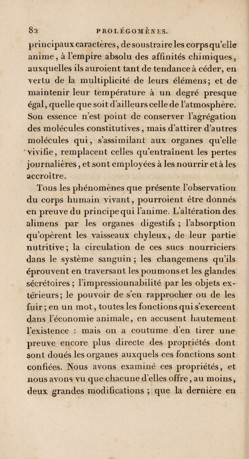 principaux caractères, de soustraire les corps qu’elle anime, à l’empire absolu des affinités chimiques, auxquelles ils auroient tant de tendance à céder, en vertu de îa multiplicité de leurs élémens; et de maintenir leur température à un degré presque égal, quelle que soit d’ailleurs celle de L’atmosphère. Son essence n’est point de conserver l’agrégation des molécules constitutives , mais d’attirer d’autres molécules qui, s’assimilant aux organes qu’elle vivifie, remplacent celles qu’entraînent les pertes journalières, et sont employées à les nourrir et à les accroître. Tous les phénomènes que présente l’olaservation du corps humain vivant, pourroient être donnés en preuve du principe qui l’anime. L’altération des alimens par les organes digestifs ; l’absorption qu’opèrent les vaisseaux chyleux, de leur partie nutritive ; la circulation de ces sucs nourriciers dans le système sanguin ; les changemens qu’ils éprouvent en traversant les poumons et les glandes sécrétoires ; l’impressionnabilité par les objets ex¬ térieurs; le pouvoir de s’en rapprocher ou de les fuir ; en un mot, toutes les fonctions qui s’exercent dans l’économie animale, en accusent hautement l’existence : mais on a coutume den tirer une preuve encore plus directe des propriétés dont sont doués les organes auxquels ces fonctions sont confiées. Nous avons examiné ces propriétés, et nous avons vu que chacune d’elles offre, au moins, deux grandes modifications ; que la dernière en
