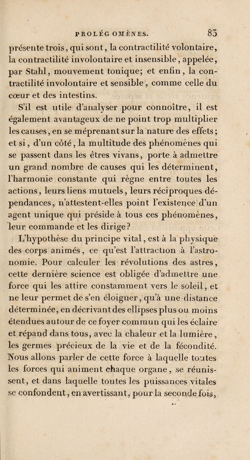 présente trois, qui sont, la contractilité volontaire, la contractilité involontaire et insensible, appelée, par Stahl, mouvement tonique; et enfin, la con¬ tractilité involontaire et sensible , comme celle du cœur et des intestins. S’il est utile d’analyser pour connoître, il est également avantageux de ne point trop multiplier les causes, en se méprenant sur la nature des effets ; et si, d’un côté, la multitude des phénomènes qui se passent dans les êtres vivans, porte à admettre un grand nombre de causes qui les déterminent, l’harmonie constante qui règne entre toutes les actions, leurs liens mutuels, leurs réciproques dé¬ pendances, n’attestent-elles point l’existence d’un agent unique qui préside à tous ces phénomènes, leur commande et les dirige? L’hypothèse du principe vital, est à la physique des corps animés, ce qu’est l’attraction à Fastro- nomie. Pour calculer les révolutions des astres, cette dernière science est obligée d’admettre une force qui les attire constamment vers le soleil, et ne leur permet de s’en éloigner, qua une distance déterminée, en décrivant des ellipses plus ou moins étendues autour de ce foyer commun qui les éclaire et répand dans tous, avec la chaleur et la lumière, les germes précieux de la vie et de la fécondité. Nous allons parler de cette force à laquelle tontes les forces qui animent chaque organe, se réunis¬ sent, et dans laquelle toutes les puissances vitales se confondent, en avertissant, pour la seconde fois,