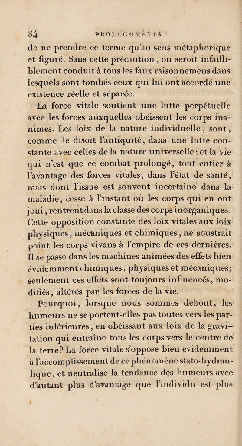 de ne prendre ce terme qu’au sens métaphorique et figuré. Sans cette précaution , on seroit infailli¬ blement conduit à tous les faux raisonnemens dans lesquels sont tombés ceux qui lui ont accordé une existence réelle et séparée. La force vitale soutient une lutte perpétuelle avec les forces auxquelles obéissent les corps ina¬ nimés. Le* loix de la nature individuelle, sont, comme le disoit l’antiquité, dans une lutte con¬ stante avec celles de la nature universelle ; et la vie qui n’est que ce combat prolongé, tout entier à l’avantage des forces vitales, dans l’état de santé, mais dont l’issue est souvent incertaine dans la maladie, cesse à l’instant où les corps qui en ont joui, rentrent dans la classe des corps inorganiques. Cette opposition constante des loix vitales aux loix physiques, mécaniques et chimiques, ne soustrait point les corps vivans à l’empire de ces dernières. Il se passe dans les machines animées des effets bien évidemment chimiques, physiques et mécaniques; seulement ces effets sont toujours influencés, mo¬ difiés, altérés par les forces de la vie. Pourquoi, lorsque nous sommes debout, les humeurs ne se portent-elles pas toutes vers les par¬ ties inférieures, en obéissant aux loix de la gravi¬ tation qui entraîne tous les corps vers le centre de la terre? La force vitale s’oppose bien évidemment à l’accomplissement de ce phénomène stato-hydrau¬ lique, et neutralise la tendance des humeurs avec d’autant plus davantage que l’individu est plus