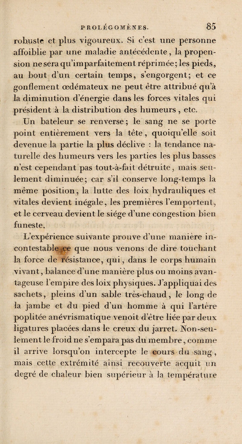 robuste et plus vigoureux. Si c’est une personne affoiblie par une maladie antécédente, la propen- sion neseraqu’imparfaitement réprimée; les pieds, au bout d’un certain temps, s’engorgent; et ce gonflement oedémateux ne peut être attribué qua la diminution d’énergie dans les forces vitales qui président à la distribution des humeurs, etc. Un bateleur se renverse; le sang ne se porte point entièrement vers la tête, quoiqu’elle soit devenue la partie la plus déclive : la tendance na¬ turelle des humeurs vers les parties les plus basses n’est cependant pas tout-à-fait détruite, mais seu¬ lement diminuée; car s’il conserve long-temps la même position, la lutte des loix hydrauliques et vitales devient inégale, les premières l’emportent, et le cerveau devient le siège d’une congestion bien funeste. L’expérience suivante prouve d’une manière in¬ contestable ce que nous venons de dire touchant la force de résistance, qui, dans le corps humain vivant, balance d’une manière plus ou moins avan¬ tageuse l’empire des loix physiques. J’appliquai des sachets, pleins d’un sable très-chaud, le long de la jambe et du pied d’un homme à qui l’artère poplitée anévrismatique venoit d’être liée par deux ligatures placées dans le creux du jarret. Non-seu¬ lement le froid ne s’empara pas du membre, comme il arrive lorsqu’on intercepte le cours du sang, mais cette extrémité ainsi recouverte acquit un degré de chaleur bien supérieur à la température