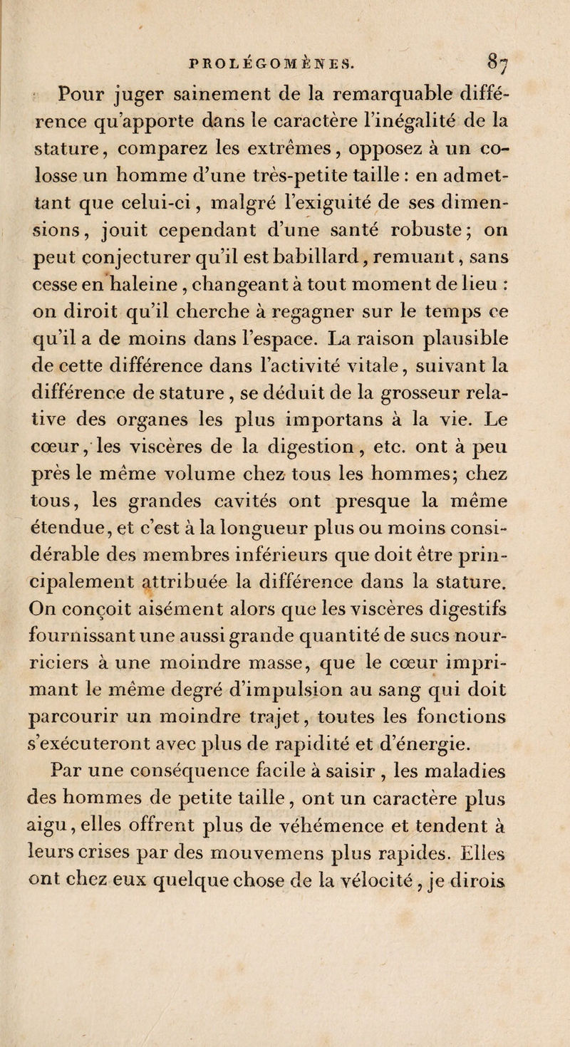 Pour juger sainement de la remarquable diffé¬ rence qu’apporte dans le caractère l’inégalité de la stature, comparez les extrêmes, opposez à un co¬ losse un homme d’une très-petite taille : en admet¬ tant que celui-ci, malgré l’exiguité de ses dimen¬ sions, jouit cependant d’une santé robuste; on peut conjecturer qu’il est babillard, remuant, sans cesse en haleine, changeant à tout moment de lieu : on diroit qu’il cherche à regagner sur le temps ce qu’il a de moins dans l’espace. La raison plausible de cette différence dans l’activité vitale, suivant la différence de stature , se déduit de la grosseur rela¬ tive des organes les plus importans à la vie. Le cœur, les viscères de la digestion, etc. ont à peu près le même volume chez tous les hommes; chez tous, les grandes cavités ont presque la même étendue, et c’est à la longueur plus ou moins consi¬ dérable des membres inférieurs que doit être prin¬ cipalement attribuée la différence dans la stature. On conçoit aisément alors que les viscères digestifs fournissant une aussi grande quantité de sucs nour¬ riciers à une moindre masse, que le cœur impri¬ mant le même degré d’impulsion au sang qui doit parcourir un moindre trajet, toutes les fonctions s’exécuteront avec plus de rapidité et d’énergie. Par une conséquence facile à saisir , les maladies des hommes de petite taille, ont un caractère plus aigu, elles offrent plus de véhémence et tendent à leurs crises par des mouvemens plus rapides. Elles ont chez eux quelque chose de la vélocité , je dirois