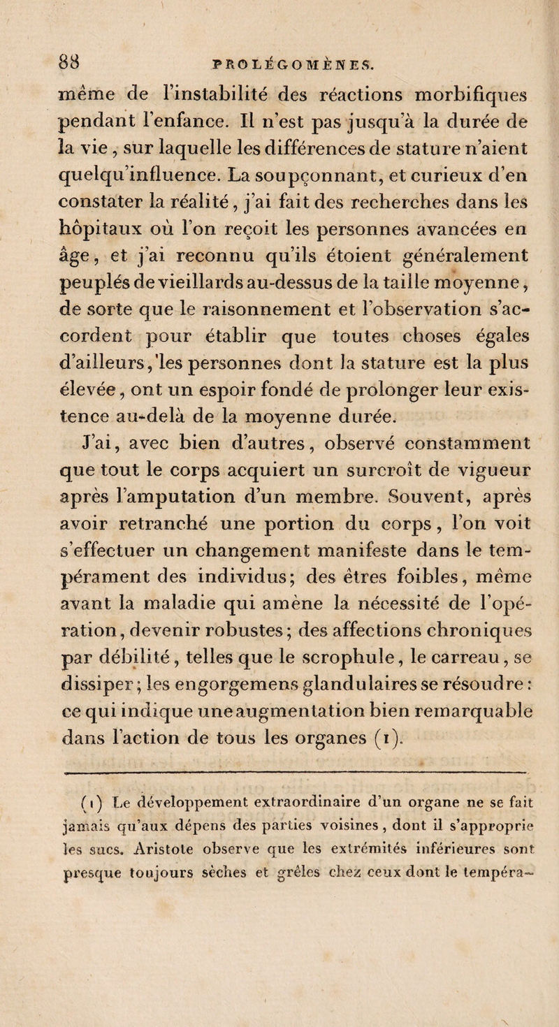 même de l’instabilité des réactions morbifiques pendant l’enfance. Il n’est pas jusqu’à la durée de la vie , sur laquelle les différences de stature n’aient quelqu’influence. La soupçonnant, et curieux d’en constater la réalité, j’ai fait des recherches dans les hôpitaux où l’on reçoit les personnes avancées en âge, et j’ai reconnu qu’ils étoient généralement peuplés de vieillards au-dessus de la taille moyenne, de sorte que le raisonnement et l’observation s’ac¬ cordent pour établir que toutes choses égales d’ailleurs/les personnes dont la stature est la plus élevée, ont un espoir fondé de prolonger leur exis¬ tence au-delà de la moyenne durée. J’ai, avec bien d’autres, observé constamment que tout le corps acquiert un surcroît de vigueur après l’amputation d’un membre. Souvent, après avoir retranché une portion du corps, l’on voit s’effectuer un changement manifeste dans le tem¬ pérament des individus; des êtres foibles, même avant la maladie qui amène la nécessité de l’opé¬ ration, devenir robustes; des affections chroniques par débilité, telles que le scrophule, le carreau, se dissiper ; les engorgemens glandulaires se résoudre : ce qui indique une augmentation bien remarquable dans l’action de tous les organes (i). ( ») Le développement extraordinaire d’un organe ne se fait jamais qu’aux dépens des parties voisines, dont il s’approprie les sucs. Aristote observe que les extrémités inférieures sont presque toujours sèches et grêles chez ceux dont le tempéra-