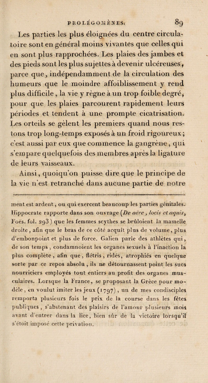 Les parties les plus éloignées du centre circula¬ toire sont en général moins vivantes que celles qui en sont plus rapprochées. Les plaies des jambes et des pieds sont les plus sujettes à devenir ulcéreuses, parce que, indépendamment de la circulation des humeurs que le moindre affoiblissement y rend plus difficile , la vie y règne à un trop foible degré, pour que les plaies parcourent rapidement leurs périodes et tendent à une prompte cicatrisation. Les orteils se gèlent les premiers quand nous res¬ tons trop long-temps exposés à un froid rigoureux ; c’est aussi par eux que commence la gangrène , qui s’empare quelquefois des membres après la ligature de leurs vaisseaux. Ainsi, quoiqu’on puisse dire que le principe de la vie n’est retranché dans aucune partie de notre ment est ardent, ou qni exercent beaucoup les parties génitales. Hippocrate rapporte dans son ouvrage [De aëre, loeis etaquis, Foès. fol. 293 ) que les femmes scythes se bruloient la mamelle droite, afin que le bras de ce côté acquît plus de volume, plus, d’embonpoint et plus de force. Galien parle des athlètes qui, de son temps , condamnoient les organes sexuels à l’inaction la plus complète , afin que, flétris , ridés, atrophiés en quelque sorte par ce repos absolu , ils ne détournassent point les sucs nourriciers employés tout entiers au profit des organes mus¬ culaires. Lorsque la France, se proposant la Grèce pour mo¬ dèle , en voulut imiter les jeux (1797) , un de mes condisciples remporta plusieurs fois le prix de la course dans les fêtes publiques , s’abstenant des plaisirs de l’amour plusieurs mois avant d’entrer dans la lice, bien sûr de la victoire lorsqu’il s’étoit imposé cette privation.