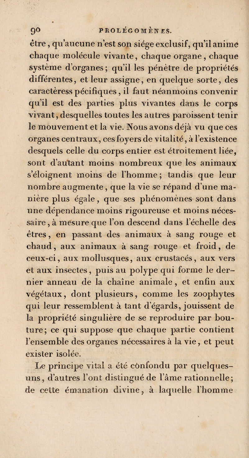 être, qu’aucune n’est son siège exclusif, qu’il animé chaque molécule vivante, chaque organe, chaque système d’organes ; qu’il les pénètre de propriétés différentes, et leur assigne, en quelque sorte, des caractèress pécifiques, il faut néanmoins convenir qu’il est des parties plus vivantes dans le corps vivant, desquelles toutes les autres paraissent tenir le mouvement et la vie. Nous avons déjà vu que ces organes centraux, ces foyers de vitalité, à l’existence desquels celle du corps entier est étroitement liée, sont d’autant moins nombreux que les animaux s’éloignent moins de l’homme ; tandis que leur nombre augmente, que la vie se répand d’une ma¬ nière plus égale, que ses phénomènes sont dans une dépendance moins rigoureuse et moins néces¬ saire , à mesure que l’on descend dans l’échelle des êtres, en passant des animaux à sang rouge et chaud, aux animaux à sang rouge et froid, de ceux-ci, aux mollusques, aux crustacés, aux vers et aux insectes, puis au polype qui forme le der¬ nier anneau de la chaîne animale, et enfin aux végétaux, dont plusieurs, comme les zoophytes qui leur ressemblent à tant d’égards, jouissent de la propriété singulière de se reproduire par bou¬ ture; ce qui suppose que chaque partie contient l’ensemble des organes nécessaires à la vie, et peut exister isolée. Le principe vital a été confondu par quelques- uns, d’autres Font distingué de l ame rationnelle; de cette émanation divine, à laquelle l’homme