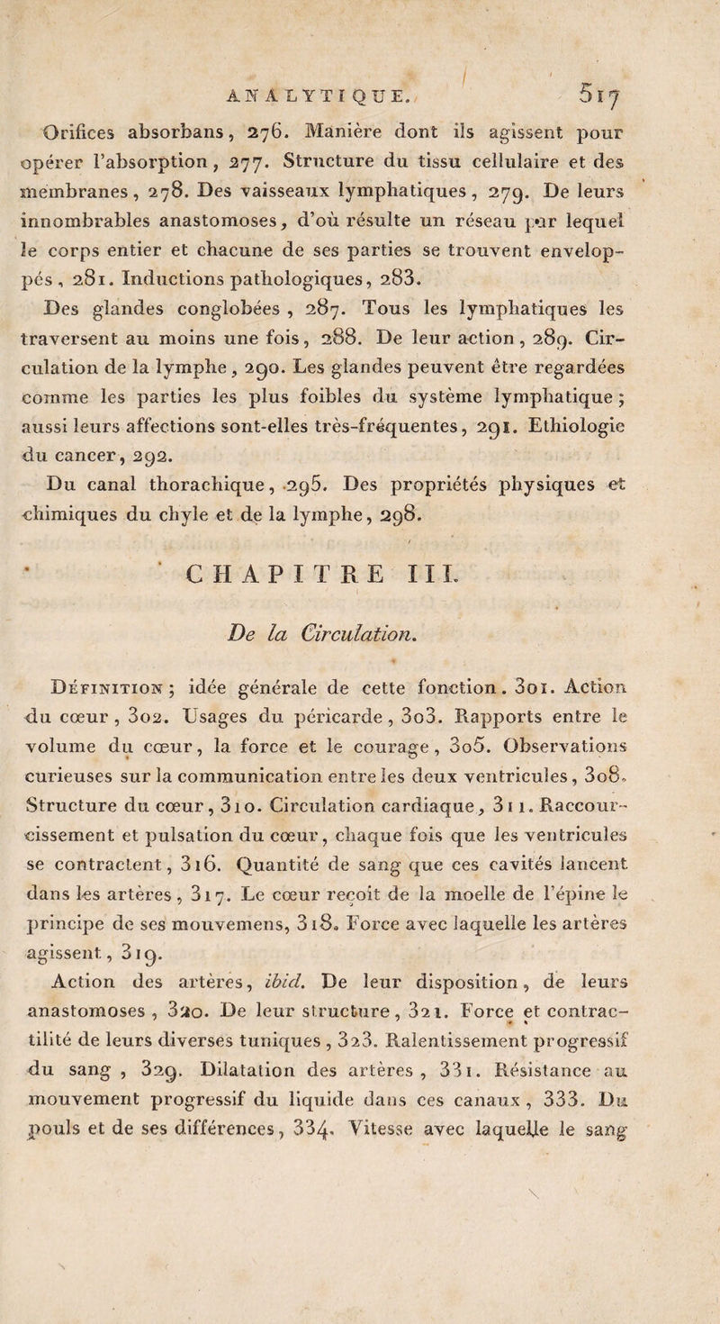 / ANALYTIQUE. Orifices absorbans, 276. Manière dont ils agissent pour opérer l’absorption, 277. Structure du tissu cellulaire et des membranes, 278. Des vaisseaux lymphatiques, 279. De leurs innombrables anastomoses, d’où résulte un réseau par lequel le corps entier et chacune de ses parties se trouvent envelop¬ pés ,281. Inductions pathologiques, 288. Des glandes conglobées , 287. Tous les lymphatiques les traversent au moins une fois, 288. De leur action , 289. Cir¬ culation de la lymphe, 290. Les glandes peuvent être regardées comme les parties les plus foibles du système lymphatique ; aussi leurs affections sont-elles très-fréquentes, 291. Ethiologie du cancer, 292. Du canal thorachique, 2g5. Des propriétés physiques et chimiques du chyle et de la lymphe, 298. / ' CHAPITRE IIL De la Circulation. Définition; idée générale de cette fonction. 3oi. Action du cœur , 3ü2. Usages du péricarde , 3o3. Rapports entre le volume du cœur, la force et le courage, 3o5. Observations curieuses sur la communication entre les deux ventricules, 3o8„ Structure du cœur, 310. Circulation cardiaque, 3i 1. Raccour¬ cissement et pulsation du cœur, chaque fois que les ventricules se contractent, 316. Quantité de sang que ces cavités lancent dans les artères, 817. Le cœur reçoit de la moelle de l’épine le principe de ses mouvemens, 3i8s Force avec laquelle les artères agissent, 819. Action des artères, ihid. De leur disposition, de leurs anastomoses , 3ao. De leur structure, 821. Force et contrac- tilité de leurs diverses tuniques , 323. Ralentissement progressif du sang , 32g. Dilatation des artères, 331. Résistance au mouvement progressif du liquide dans ces canaux , 333. Du pouls et de ses différences, 334- Vitesse avec laquelle le sang \