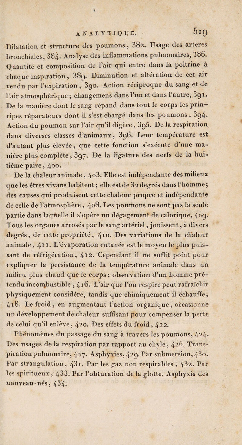 Dilatation et structure des poumons, 382. Usage des artères bronchiales, 384- Analyse des inflammations pulmonaires, 386. Quantité et composition de l’air qui entre dans la poitrine à chaque inspiration, 889* Diminution et alteration de cet aii rendu par l’expiration, 890. Action réciproque du sang et de 'l’air atmosphérique ; changemens dans l’un et dans l’autre, 091. De la manière dont le sang répand dans tout le corps les prin¬ cipes réparateurs dont il s’est chargé dans les poumons , 894. Action du poumon sur l’air qu’il digère , 895. De la respiration dans diverses classes d’animaux, 396. Leur température est d’autant plus élevée, que cette fonction s’exécute d’une ma- nière plus complète, 897. De la ligature des nerfs de la hui¬ tième paire, 4°°* De la chaleur animale , 4o3. Elle est indépendante des milieux que les êtres vivans habitent ; elle est de 32 degrés dans l’homme ; des causes qui produisent cette chaleur propre et indépendante de celle de l’atmosphère , 406. Les poumons ne sont pas la seule partie dans laquelle il s’opère un dégagement de calorique, 4°9» Tous les organes arrosés par le sang artériel, jouissent, à divers degrés, de cette propriété, 410. Des variations de la chaleur animale , 41 x* L’évaporation cutanée est le moyen le plus puis¬ sant de réfrigération, 4X2. Cependant il ne suffit point pour expliquer la persistance de la température animale dans un milieu plus chaud que le corps ; observation d’un homme pré¬ tendu incorqbustible , 416. L’air que l’on respire peut rafraîchir physiquement considéré, tandis que chimiquement il échauffe, 418. Le froid, en augmentant l’action organique, occasionne un développement de chaleur suffisant pour compenser la perte de celui qu’il enlève, 420. Des effets du froid, 422. Phénomènes du passage du sang à travers les poumons, 424» Des usages de la respiration par rapport au chyle, 426. Trans¬ piration pulmonaire, 427. Asphyxies, 429. Par submersion, 43o. Par strangulation, 43i. Par les gaz non respirables , 432. Par les spiritueux , 433. Par l’obturation de la glotte. Asphyxie des nouveau-nés, 434»