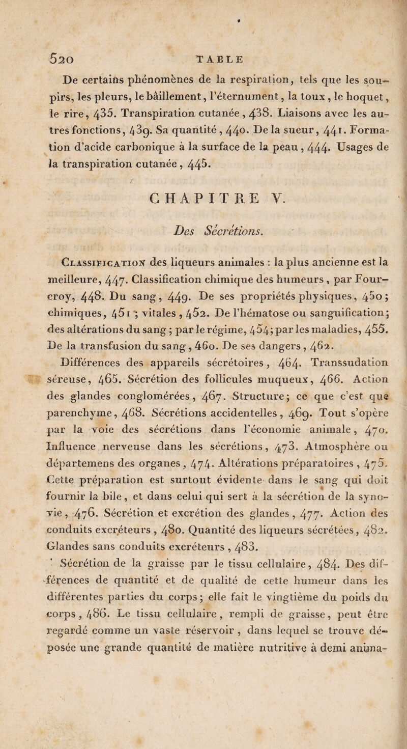 De certains phénomènes de la respiration, tels que les sou*- pirs, les pleurs, le bâillement, l’éternument, la tous, le hoquet, le rire, 485. Transpiration cutanée , 488. Liaisons avec les au¬ tres fonctions, 4 39. Sa quantité, 44°* F>e sueur, 44I> Forma¬ tion d’acide carbonique à la surface de la peau , 444* Usages de la transpiration cutanée , 44^* CHAPITRE Y. Des Sécrétions. Classification des liqueurs animales : la plus ancienne est la meilleure, 447- Classification chimique des humeurs , par Four- croy, 448* Du sang, 449* F)e ses propriétés physiques, 45o ; chimiques, 451 ; vitales , 4^2. De l’hématose ou sanguification; des altérations du sang; par le régime, 4 54; par les maladies, 455. De la transfusion du sang , 46o. De ses dangers , 462. Différences des appareils sécrétoires, 4^4* Transsudation séreuse, 485. Sécrétion des follicules muqueux, 456. Action des glandes conglomérées, 487. Structure; ce que c’est que parenchyme, 468. Sécrétions accidentelles, 46cp Tout s’opère par la voie des sécrétions dans l’économie animale, 47°* Influence nerveuse dans les sécrétions, 478. Atmosphère ou départemens des organes , 474- Altérations préparatoires , 47Y Cette préparation est surtout évidente dans le sang qui doit fournir la bile, et dans celui qui sert à la sécrétion de la syno¬ vie, 4?8. Sécrétion et excrétion des glandes, 477* Action des conduits excréteurs , 480. Quantité des liqueurs sécrétées, 482. Glandes sans conduits excréteurs , 488. Sécrétion de la graisse par le tissu cellulaire, 484* Des dif¬ férences de quantité et de qualité de cette humeur dans les différentes parties du corps ; elle fait le vingtième du poids du corps, 486. Le tissu cellulaire, rempli de graisse, peut être regardé comme un vaste réservoir , dans lequel se trouve dé¬ posée une grande quantité de matière nutritive à demi anima-