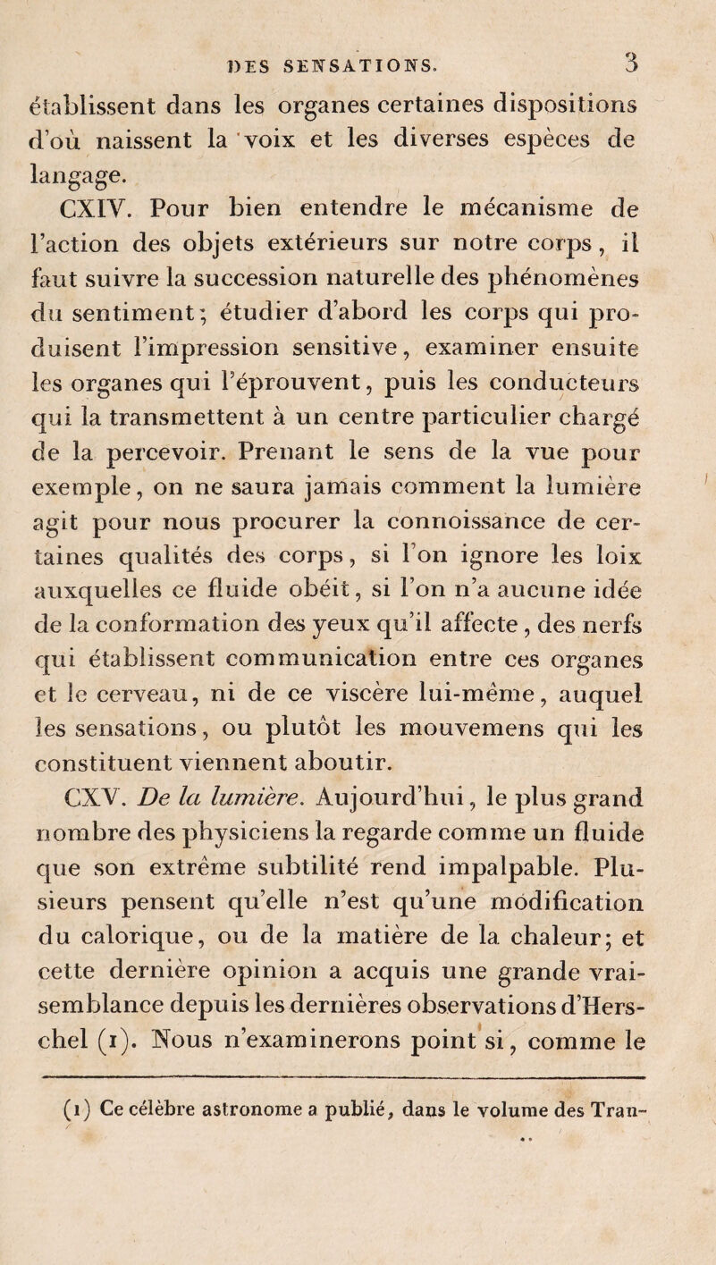 établissent dans les organes certaines dispositions d’où naissent la voix et les diverses espèces de langage. CXIV. Pour bien entendre le mécanisme de l’action des objets extérieurs sur notre corps, il faut suivre la succession naturelle des phénomènes du sentiment; étudier d’abord les corps qui pro- duisent l’impression sensitive, examiner ensuite les organes qui l’éprouvent, puis les conducteurs qui la transmettent à un centre particulier chargé de la percevoir. Prenant le sens de la vue pour exemple, on ne saura jamais comment la lumière agit pour nous procurer la connoissance de cer¬ taines qualités des corps, si l’on ignore les loix auxquelles ce fluide obéit, si l’on n’a aucune idée de la conformation des yeux qu’il affecte, des nerfs qui établissent communication entre ces organes et le cerveau, ni de ce viscère lui-même, auquel les sensations, ou plutôt les mouvemens qui les constituent viennent aboutir. CXV. De la lumière. Aujourd’hui, le plus grand nombre des physiciens la regarde comme un fluide que son extrême subtilité rend impalpable. Plu¬ sieurs pensent qu’elle n’est qu’une modification du calorique, ou de la matière de la chaleur; et cette dernière opinion a acquis une grande vrai¬ semblance depuis les dernières observations d’Hers- chel (i). Nous n’examinerons point si, comme le (i) Ce célèbre astronome a publié, dans le volume des Tran-