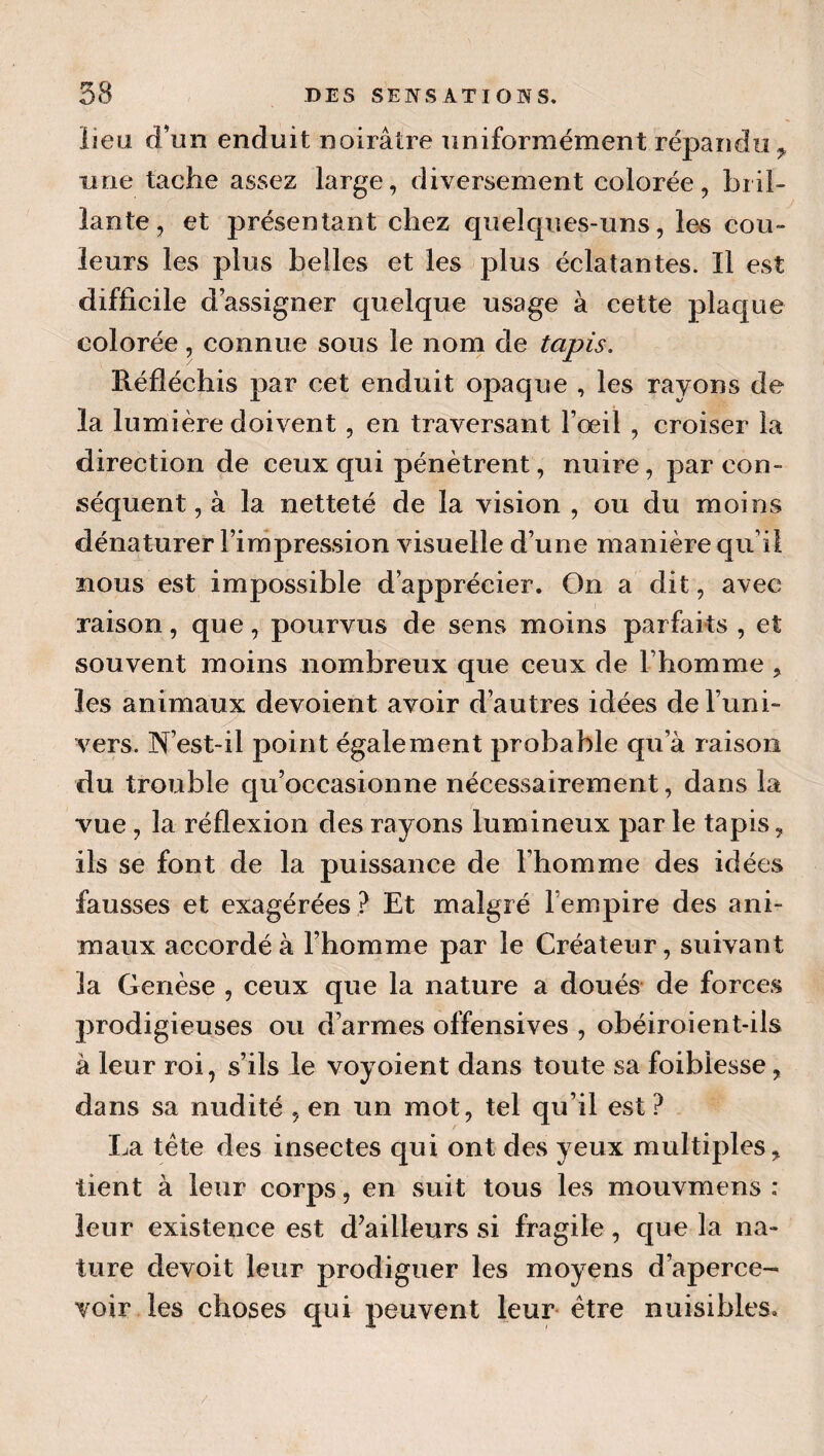 lieu d’un enduit noirâtre uniformément répandu ^ une tache assez large, diversement colorée, bril¬ lante, et présentant chez quelques-uns, les cou¬ leurs les plus belles et les plus éclatantes. Il est difficile d’assigner quelque usage à cette plaque colorée, connue sous le nom de tapis. Réfléchis par cet enduit opaque , les rayons de la lumière doivent, en traversant l’oeil , croiser la direction de ceux qui pénètrent, nuire, par con¬ séquent , à la netteté de la vision , ou du moins dénaturer l’impression visuelle d’une manière qu’il nous est impossible d’apprécier. On a dit, avec raison, que, pourvus de sens moins parfaits , et souvent moins nombreux que ceux de l’homme , les animaux dévoient avoir d’autres idées de l’uni¬ vers. N’est-il point également probable qu’à raison du trouble qu’occasionne nécessairement, dans la vue , la réflexion des rayons lumineux par le tapis, ils se font de la puissance de l’homme des idées fausses et exagérées ? Et malgré l’empire des ani¬ maux accordé à l’homme par le Créateur, suivant la Genèse , ceux que la nature a doués de forces prodigieuses ou d’armes offensives , obéiroient-ils à leur roi, s’ils le voyoient dans toute sa foiblesse, dans sa nudité , en un mot, tel qu’il est ? La tète des insectes qui ont des yeux multiples, tient à leur corps, en suit tous les mouvmens : leur existence est d’ailleurs si fragile, que la na¬ ture devoit leur prodiguer les moyens d’aperce¬ voir les choses qui peuvent leur* être nuisibles.