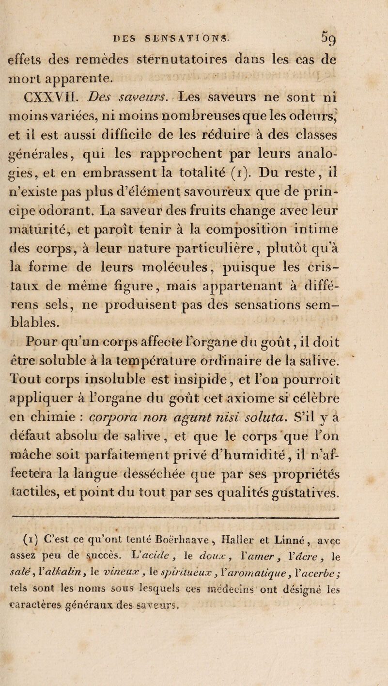 DES SE]>rS ATI ONS. DQ effets des remèdes steroutatoires dans les cas de mort apparente. CXXVIL Des sapeurs. Les saveurs ne sont ni moins variées, ni moins nombreuses que les odeurs,' et il est aussi difficile de les réduire à des classes générales, qui les rapprochent par leurs analo¬ gies, et en embrassent la totalité (i). Du reste, il n’existe pas plus d’élément savoureux que de prin¬ cipe odorant. La saveur des fruits change avec leur maturité, et paroît tenir à la composition intime des corps, à leur nature particulière, plutôt qua la forme de leurs molécules, puisque les cris¬ taux de meme figure, mais appartenant à diffé- rens sels, ne produisent pas des sensations sem¬ blables. Pour qu’un corps affecte l’organe du goût, il doit être soluble à la température ordinaire de la salive. Tout corps insoluble est insipide, et l’on pourroit appliquer à l’organe du goût cet axiome si célèbre en chimie : corpora non agunt nisi soluta. S’il j a défaut absolu de salive, et que le corps que l’on mâche soit parfaitement privé d’humidité, il n af¬ fectera la langue desséchée que par ses propriétés tactiles, et point du tout par ses qualités gustatives. (i) C’est ce qu’ont tenté Boèrligave Haller et Linné, avec assez peu de s.uccès. U acide , le doux ^ Y amer , Y âcre, le salé ^ Y alkalin y le vineux y le spiritueux y Y aromatique y Y acerbe ÿ tels sont les noms sons lesquels ces niédeciris ont désigné les caractères généraux des saveurs.