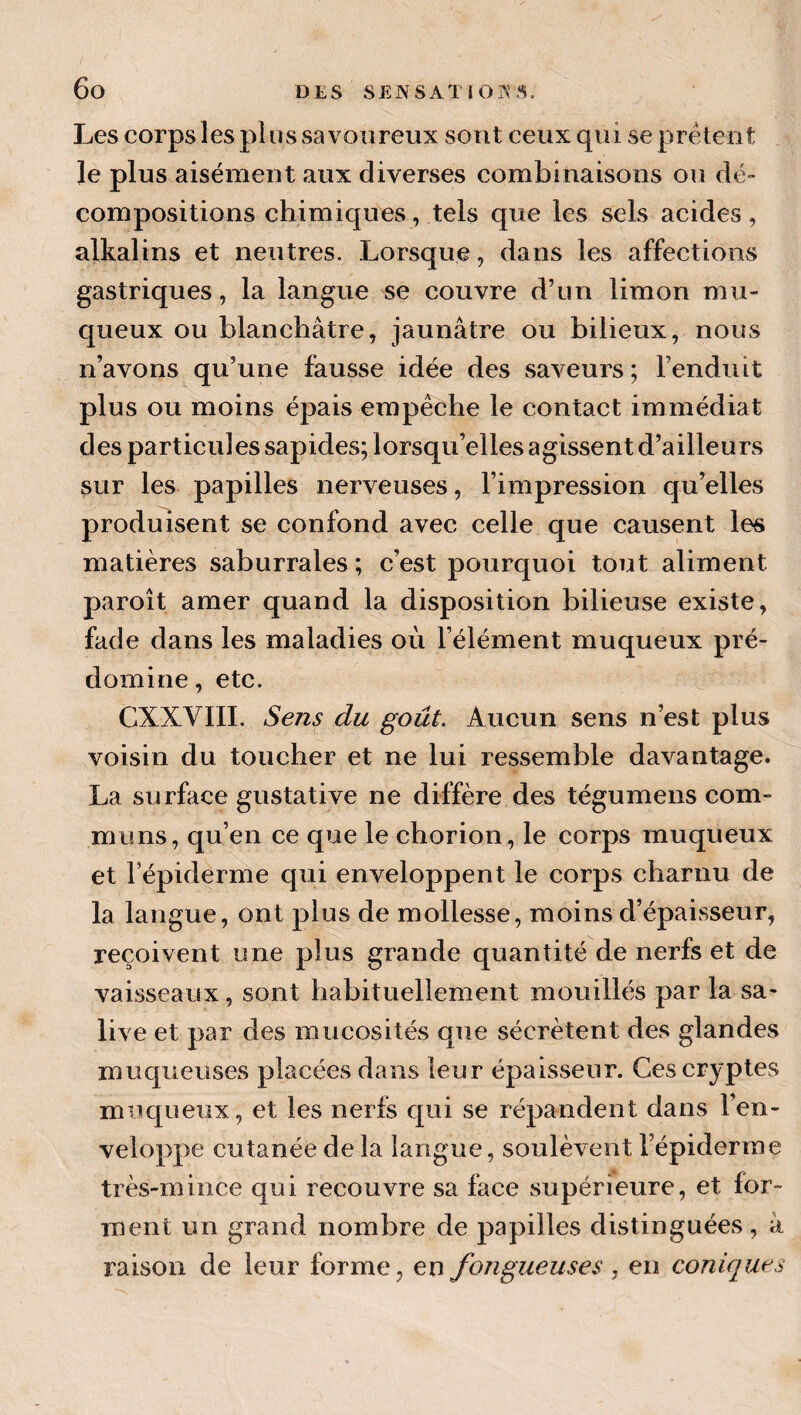 Les corps les plus sa voiireux sont ceux qui se prêtent le plus aisément aux diverses combinaisons ou dé» compositions chimiques, tels que les sels acides, alkalins et neutres. Lorsque, dans les affections gastriques, la langue se couvre d’un limon mu¬ queux ou blanchâtre, jaunâtre ou bilieux, nous n’avons qu’une fausse idée des saveurs; Fenduit plus ou moins épais empêche le contact immédiat des particules sapides; lorsqu’elles agissent d’ailleurs sur les papilles nerveuses, l’impression qu’elles produisent se confond avec celle que causent les matières saburrales ; c’est pourquoi tout aliment paroît amer quand la disposition bilieuse existe, fade dans les maladies où l’élément muqueux pré¬ domine , etc. CXXVIII. Sens du goût. Aucun sens n’est plus voisin du toucher et ne lui ressemble davantage. La surface gustative ne diffère des tégumens com¬ muns, qu’en ce que le chorion, le corps muqueux et Fépiderme qui enveloppent le corps charnu de la langue, ont plus de mollesse, moins d’épaisseur, reçoivent une plus grande quantité de nerfs et de vaisseaux, sont habituellement mouillés par la sa¬ live et par des mucosités que sécrètent des glandes muqueuses placées dans leur épaisseur. Ces cryptes muc[ueux, et les nerfs c[ui se répandent dans l’en¬ veloppe cutanée de la langue, soulèvent l’épiderme très-mince qui recouvre sa face supérieure, et for¬ ment un grand nombre de papilles distinguées, à raison de leur forme, en fongueuses , en coniques