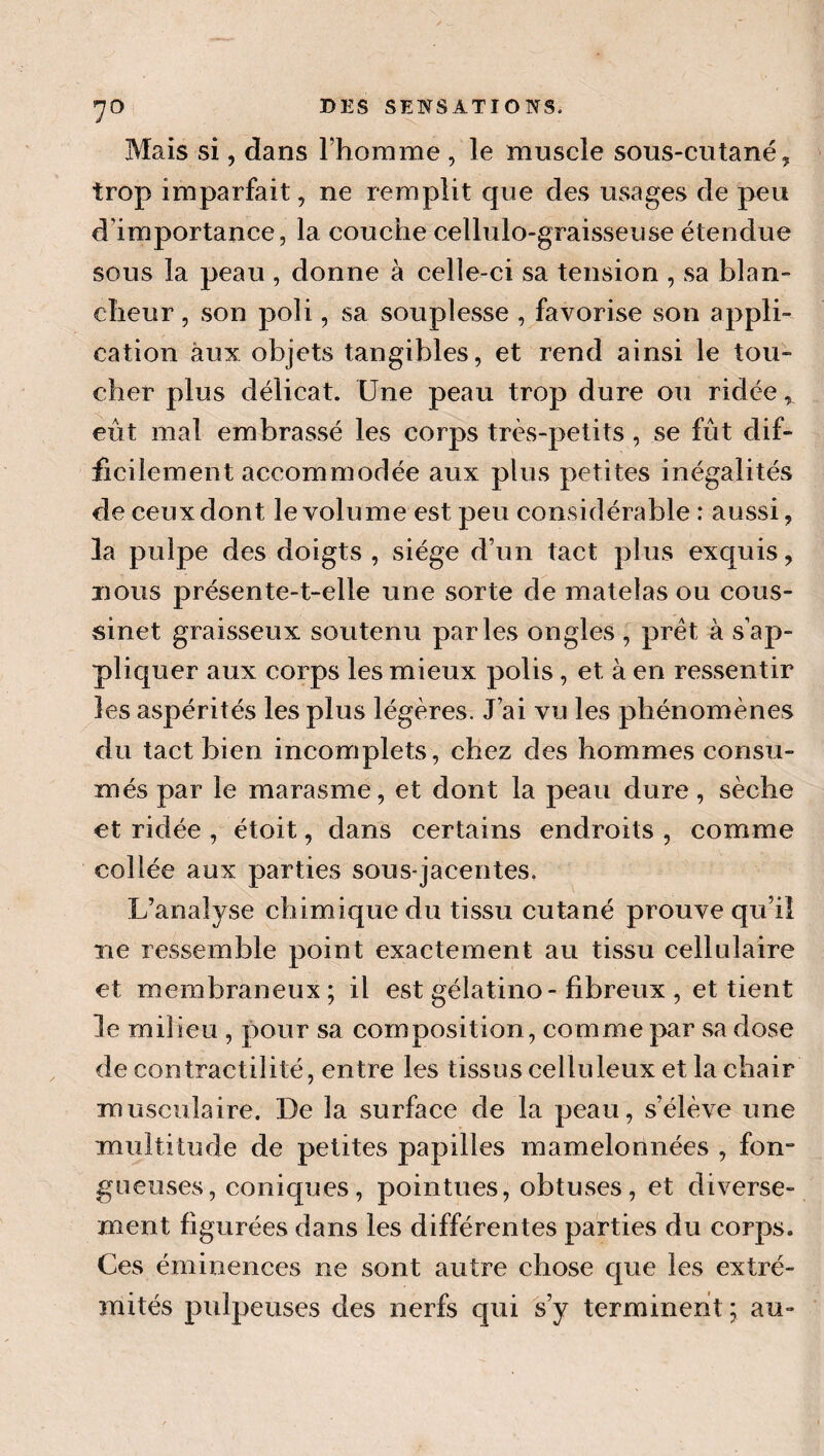 Mais si, dans rhorame , le muscle sous-cutané, trop imparfait, ne remplit que des usages de peu d’importance, la couche cellulo-graisseuse étendue sous la peau , donne à celle-ci sa tension , sa blan¬ cheur , son poli, sa souplesse , favorise son appli¬ cation aux objets tangibles, et rend ainsi le tou¬ cher plus délicat. Une peau trop dure ou ridée, eût mal embrassé les corps très-petits , se fût dif¬ ficilement accommodée aux plus petites inégalités de ceux dont le volume est peu considérable : aussi, la pulpe des doigts , siège d’un tact plus exquis, jious présente-t-elle une sorte de matelas ou cous¬ sinet graisseux soutenu parles ongles , prêt à s’ap¬ pliquer aux corps les mieux polis, et à en ressentir les aspérités les plus légères. J’ai vu les phénomènes du tact bien incomplets, chez des hommes consu¬ més par le marasme, et dont la peau dure, sèche et ridée , étoit, dans certains endroits , comme collée aux parties sous-jacentes. L’analyse chimique du tissu cutané prouve qu’iî ne ressemble point exactement au tissu cellulaire et membraneux; il est gélatino- fibreux , et tient le milieu , pour sa composition, comme par sa dose de contractilité, entre les tissus celluleux et la chair musculaire. De la surface de la peau, s’élève une multitude de petites papilles mamelonnées , fon¬ gueuses, coniques, pointues, obtuses, et diverse¬ ment figurées dans les différentes parties du corps. Ces éminences ne sont autre chose que les extré¬ mités pulpeuses des nerfs qui s’y terminent ; au-