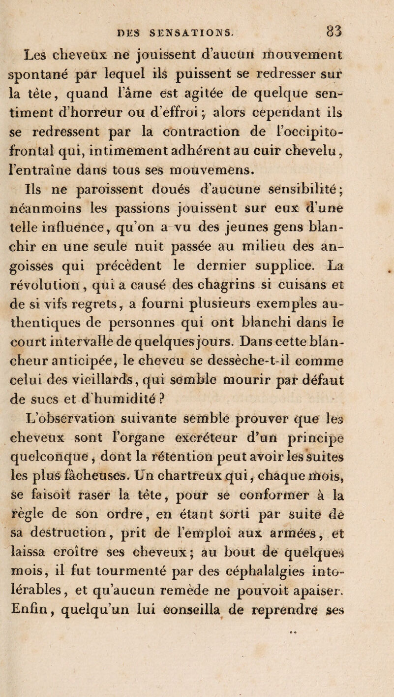 Les cheveux ne jouissent d’aucun mouvement spontané par lequel ils puissent se redresser sur la télé, quand l’âme est agitée de quelque sen¬ timent d’horreur ou d’effroi; alors cependant ils se redressent par la contraction de l’occipito- frontal qui, intimement adhérent au cuir chevelu, l’entraîne dans tous ses mouvemens. Ils ne paroissent doués d’aucune sensibilité; néanmoins les passions jouissent sur eux d’une telle influence, qu’on a vu des jeunes gens blan¬ chir en une seule nuit passée au milieu des an¬ goisses qui précèdent le dernier supplice. La révolution, qui a causé des chagrins si cuisans et de si vifs regrets, a fourni plusieurs exemples au¬ thentiques de personnes qui ont blanchi dans le court intervalle de quelques jours. Dans cette blan¬ cheur anticipée, le cheveu se desvsèche-t-il comme celui des vieillards, qui semble mourir par défaut de sucs et d'humidité ? L’observation suivante semblé prouver que les cheveux sont l’organe excréteur d'un principe quelconque j dont la rétention peut avoir les suites les plu^ fâcheuses. Un chartreux qui, chaque mois, se faisoit raser la tête, pour se conformer à la règle de son ordre, en étant Sorti par suite de sa destruction, prit de l’emploi aux armées, et laissa croître ses cheveux; au bout de quelques mois, il fut tourmenté par des céphalalgies into¬ lérables , et qu’aucun remède ne pouvoit apaiser. Enfin, quelqu’un lui conseilla de reprendre ses