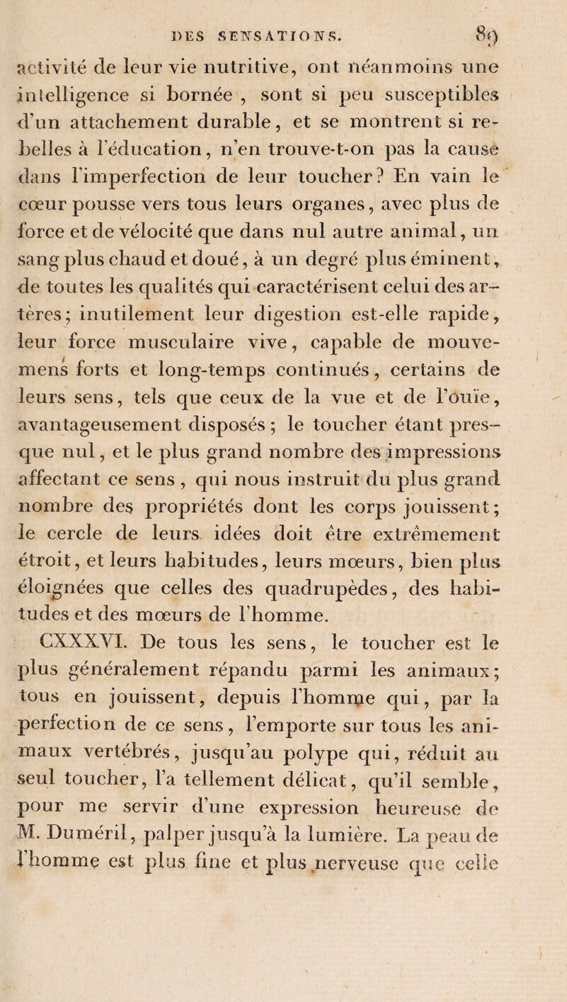 activité de leur vie nutritive, ont néanmoins une inlelligence si bornée , sont si peu susceptibles d’un attachement durable, et se montrent si re¬ belles à l’éducation, n’en trouve-t-on pas la cause dans rimperfection de leur toucher? En vain le cœur pousse vers tous leurs organes, avec plus de force et de vélocité que dans nul autre animal, un sang plus chaud et doué, à un degré plus éminent, de toutes les qualités qui caractérisent celui des ar¬ tères; inutilement leur digestion est-elle rapide, leur force musculaire vive, capable de mouve- mens forts et long-temps continués, certains de leurs sens, tels que ceux de la vue et de l’ouïe, avantageusement disposés ; le toucher étant pres¬ que nul, et le plus grand nombre des impressions affectant ce sens , qui nous instruit du plus grand nombre des propriétés dont les corps jouissent ; le cercle de leurs idées doit être extrêmement étroit, et leurs habitudes, leurs mœurs, bien plus éloignées que celles des quadrupèdes, des habi¬ tudes et des mœurs de l’homme. CXXXVI. De tous les sens, le toucher est le plus généralement répandu parmi les animaux; tous en jouissent, depuis l’homme qui, par la perfection de ce sens, l’emporte sur tous les ani* maux vertébrés, jusqu’au polype qui, réduit au seul toucher, l’a tellement délicat, qu’il semble, pour me servir d’une expression heureuse de M. Duméril, palper jusqu’à la lumière. La peau de 1 homme est plus hue et plus nerveuse que celle