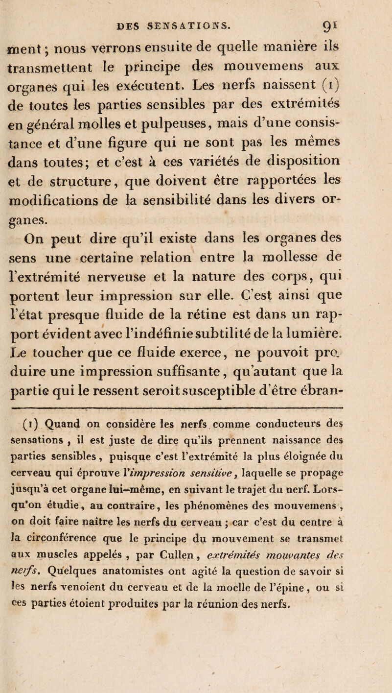 ment ; nous verrons ensuite de quelle manière ils transmettent le principe des mouvemens aux organes qui les exécutent. Les nerfs naissent (i) de toutes les parties sensibles par des extrémités en général molles et pulpeuses, mais d’une consis» tance et d’une figure qui ne sont pas les memes dans toutes; et c’est à ces variétés de disposition et de structure, que doivent être rapportées les modifications de la sensibilité dans les divers or¬ ganes. On peut dire qu’il existe dans les organes des sens une certaine relation entre la mollesse de l’extrémité nerveuse et la nature des corps, qui portent leur impression sur elle. C’est ainsi que l’état presque fluide de la rétine est dans un rap¬ port évident avec l’indéfinie subtilité de la lumière. Le toucher que ce fluide exerce, ne pouvoit pro, duire une impression suffisante, qu’autant que la partie qui le ressent seroit susceptible d’être ébran- (i) Quand on considère ies nerfs comme conducteurs des sensations , il est juste de dire qu’ils prennent naissance des parties sensibles , puisque c’est l’extrémité la plus éloignée du cerveau qui éprouve Vimpression sensitive, laquelle se propage jusqu’à cet organe lui—même, en suivant le trajet du nerf. Lors- qu’on étudie, au contraire, les phénomènes des mouvemens , on doit faire naître les nerfs du cerveau ; car c’est du centre à la circonférence que le principe du mouvement se transmet aux muscles appelés , par Cullen, extrémités mouvantes des nerfs. Quelques anatomistes ont agité la question de savoir si les nerfs venoient du cerveau et de la moelle de l’épine, ou si ces parties étoient produites par la réunion des nerfs.