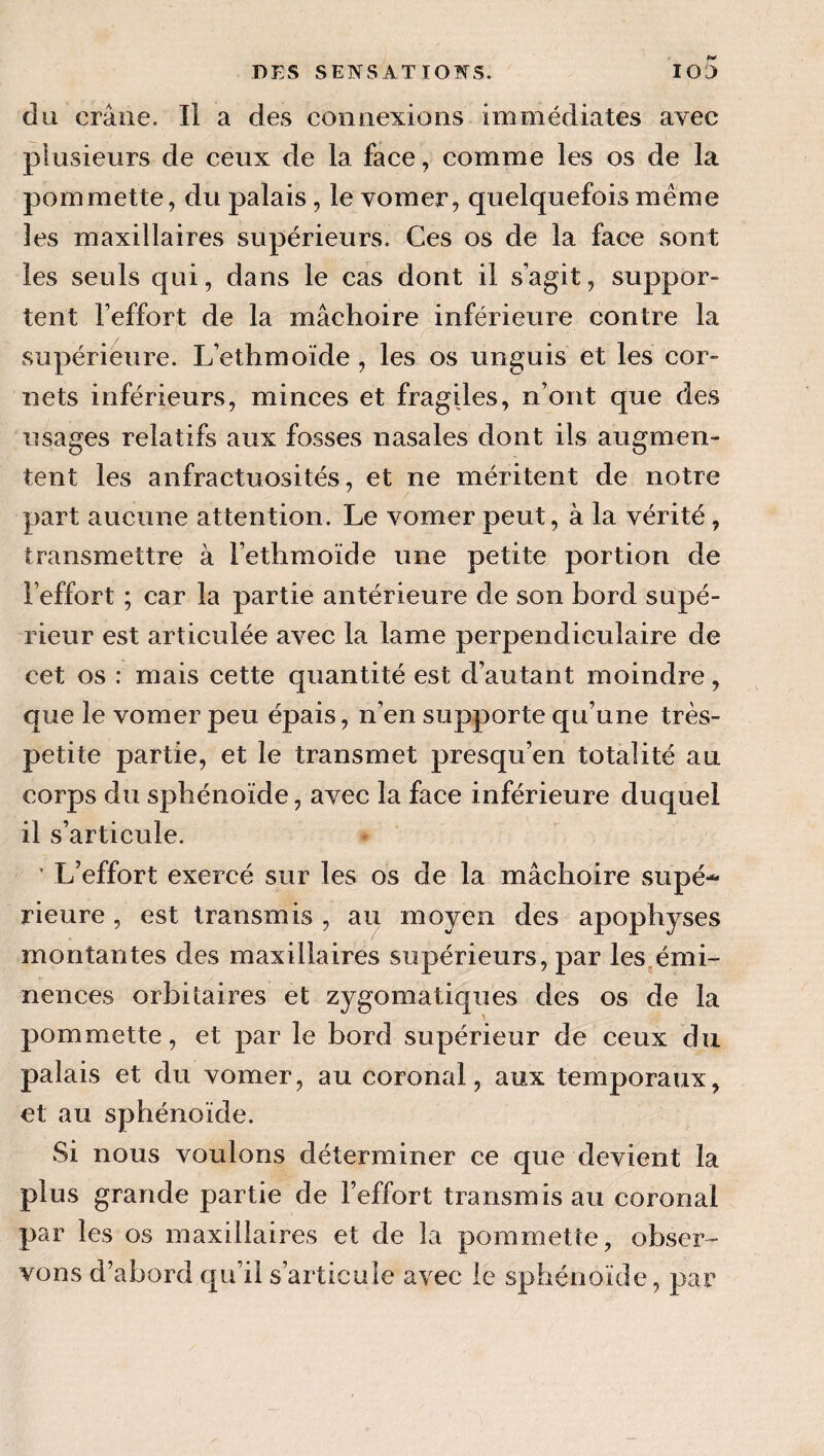 du crâne. Il a des connexions immédiates avec plusieurs de ceux de la face, comme les os de la pommette, du palais, le vomer, quelquefois même 3es maxillaires supérieurs. Ces os de la face sont les seuls qui, dans le cas dont il s agit, suppor¬ tent l’effort de la mâchoire inférieure contre la supérieure. L’ethmoïde , les os unguis et les cor¬ nets inférieurs, minces et fragiles, n’ont que des usages relatifs aux fosses nasales dont ils augmen¬ tent les anfractuosités, et ne méritent de notre part aucune attention. Le vomer peut, à la vérité, transmettre à l’ethmoïde une petite portion de l’effort ; car la partie antérieure de son bord supé¬ rieur est articulée avec la lame perpendiculaire de cet os : mais cette quantité est d’autant moindre, que le vomer peu épais, n’en supporte qu’une très- petite partie, et le transmet presqu’en totalité au corps du sphénoïde, avec la face inférieure duquel il s’articule. ‘ L’effort exercé sur les os de la mâchoire supé¬ rieure , est transmis , au moyen des apophyses montantes des maxillaires supérieurs, par les^émi- nences orbitaires et zygomatiques des os de la pommette, et par le bord supérieur de ceux du palais et du vomer, au coronal, aux temporaux, et au sphénoïde. Si nous voulons déterminer ce que devient la plus grande partie de l’effort transmis au coronal par les os maxillaires et de la pommette, obser¬ vons d’abord qu’il s’articule avec le sphénoïde, par