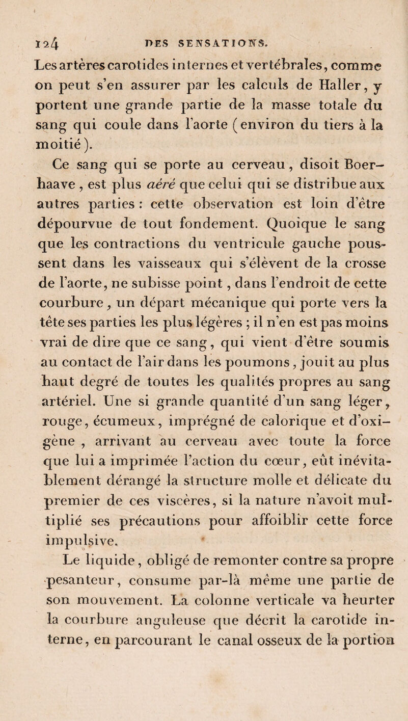 Les artères carotides internes et vertébrales, comme on peut s’en assurer par les calculs de Haller, y portent une grande partie de la masse totale du sang qui coule dans Faorte ( environ du tiers à la moitié ). Ce sang qui se porte au cerveau, disoit Boer- haave , est plus aéré que celui qui se distribue aux autres parties : cette observation est loin d’étre dépourvue de tout fondement. Quoique le sang que les contractions du ventricule gauche pous» sent dans les vaisseaux qui s’élèvent de la crosse de l’aorte, ne subisse point, dans Fendroit de cette courbure, un départ mécanique qui porte vers la tête ses parties les plus légères ; il n’en est pas moins vrai de dire que ce sang, qui vient d’être soumis au contact de Fair dans les poumons, jouit au plus haut degré de toutes les qualités propres au sang artériel. Une si grande quantité d’un sang léger rouge, écumeux, imprégné de calorique et d’oxi- gène , arrivant au cerveau avec toute la force que lui a imprimée Faction du cœur, eût inévita¬ blement dérangé la structure molle et délicate du premier de ces viscères, si la nature n’avoit mul¬ tiplié ses précautions pour affoibiir cette force impulsive. Le liquide, obligé de remonter contre sa propre •pesanteur, consume par-là même une partie de son mouvement. La colonne verticale va heurter la courbure anguleuse que décrit la carotide in¬ terne, en parcourant le canal osseux de la portion