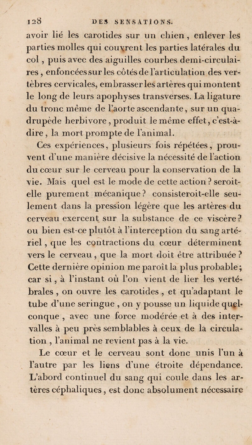 128 DES SEl^S iTÎ avoir lié les carotides sur un chien , enlever leS parties molles qui couvrent les parties latérales du col, puis avec des aiguilles courbes demi-circulai¬ res , enfoncées sur les côtés de lartioulation des ver¬ tèbres cervicales, embrasser les artères qui montent le long de leurs apophyses transverses. La ligature du tronc même de l’aorte aseendante, sur un qua¬ drupède herbivore , produit le même effet, c’est-à- dire , la mort prompte de l’animal. Ces expériences, plusieurs fois répétées, prou¬ vent d’une manière décisive la nécessité de Faction du cœur sur le cerveau pour la conservation de la vie. Mais quel est le mode de cette action ? seroit- elle purement mécanique? consisteroit-elle seu¬ lement dans la pression légère que les artères du cerveau exercent sur la substance de ee viscère ? ou bien est-ce plutôt à l’interception du sang arté¬ riel , que les contractions du cœur déterminent vers le cerveau, que la mort doit être attribuée ? Cette dernière opinion me paroît la plus probable ; car si, à l’instant où l’on vient de lier les verté¬ brales , on ouvre les carotides , et qu’adaptant le tube d’une seringue , on y pousse un liquide quel¬ conque , avec une foree modérée et à des inter¬ valles à peu près semblables à ceux de la circula¬ tion , l’animal ne revient pas à la vie. Le cœur et le cerveau sont donc unis l’un à l’autre par les liens d’une étroite dépendance. L’abord continuel du sang qui coule dans les ar¬ tères céphaliques, est donc absolument nécessaire