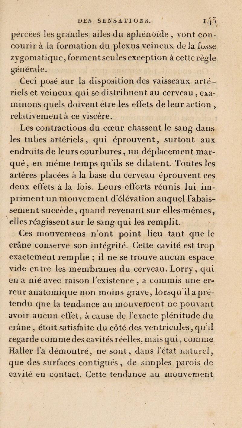 percées les grandes ailes du sphénoïde , vont con¬ courir à la formation du plexus veineux de la fosse zygomatique, forment seules exception à cette règle générale. Ceci posé sur la disposition des vaisseaux arté¬ riels et veineux qui se distribuent au cerveau, exa¬ minons quels doivent être les effets de leur action , relativement à ce viscère. Les contractions du cœur chassent le sang dans les tubes artériels, qui éprouvent, surtout aux endroits de leurs courbures, un déplacement mar¬ qué , en même temps qu’ils se dilatent. Toutes les artères placées à la base du cerveau éprouvent ces deux effets à la fois. Leurs efforts réunis lui im¬ priment un mouvement d’élévation auquel l’abais¬ sement succède , quand revenant sur elles-mêmes, elles réagissent sur le sang qui les remplit. Ces mouvemens n’ont point lieu tant que le crâne conserve son intégrité. Cette cavité est trop exactement remplie ; il ne se trouve aucun espace vide entre les membranes du cerveau. Lorry, qui en a nié avec raison l’existence , a commis une er¬ reur anatomique non moins grave, lorsqu’il a pré¬ tendu qne la tendance au mouvement ne pouvant avoir aucun effet, à cause de l’exacte plénitude du crâne , étoit satisfaite du côté des ventricules, qu’il regarde comme des cavités réelles, mais qui, comme Haller l’a démontré, ne sont, dans l’état naturel, que des surfaces contiguës, de simples parois de cavité en contact. Cette tendance au mouvement