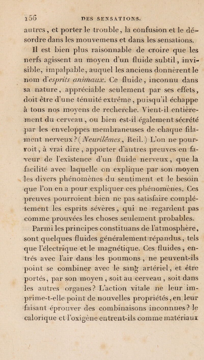 autres , et porter le trouble, la confusion et le dé*- sordre dans les mouvemens et dans les sensations. Il est bien plus raisonnable de croire que les nerfs agissent au moyen d’un fluide subtil, invi¬ sible, impalpable, auc[uel les anciens donnèrent le nom esprits animaux. Ce fluide, inconnu dans sa nature, appréciable seulement par ses effets, doit être d’une ténuité extrême , puisqu’il échappe à tous nos moyens de recherche. Vient-il entière¬ ment du cerveau, ou bien est-il également sécrété par les enveloppes membraneuses de chaque fila¬ ment nerveux? , Reil.) L’on ne pour- roit, à vrai dire , apporter d’autres preuves en fa¬ veur de l’existence d’un fluide nerveux, que la facilité avec laquelle on explique par son moyen les divers phénomènes du sentiment et le besoin que l’on en a pour expliquer ces phénomènes. Ces preuves pourroient bien ne pas satisfaire complè¬ tement les esprits sévères, qui ne regardent pas comme prouvées les choses seulement probables. Parmi les principes constituans de l’atmosphère, sont quelques fluides généralement répandus, tels que l’électrique et le magnétique. Ces fluides, en¬ trés avec Fair dans les poumons, ne peuvent-ils point se combiner avec le san^ artériel, et être portés, par son moyen , soit au cerveau , soit dans les autres organes? L’action vitale ne leur im¬ prime-t-elle point de nouvelles propriétés, en leur faisant éprouver des combinaisons inconnues? le calorique et l’oxigène entrent-ils comme matériaux