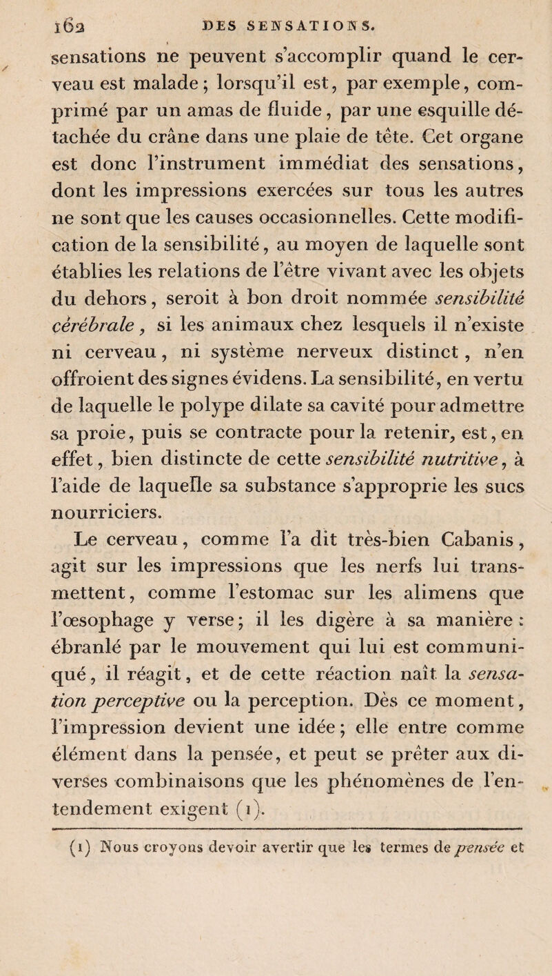 « sensations ne peuvent s’accomplir quand le cer¬ veau est malade ; lorsqu’il est, par exemple, com¬ primé par un amas de fluide, par une esquille dé¬ tachée du crâne dans une plaie de tête. Cet organe est donc l’instrument immédiat des sensations, dont les impressions exercées sur tous les autres ne sont que les causes occasionnelles. Cette modifi¬ cation de la sensibilité, au moyen de laquelle sont établies les relations de l’être vivant avec les objets du dehors, seroit à bon droit nommée sensibilité cérébrale, si les animaux chez lesquels il n’existe ni cerveau, ni système nerveux distinct, n’en offroient des signes évidens. La sensibilité, en vertu de laquelle le polype dilate sa cavité pour admettre sa proie, puis se contracte pour la retenir, est, en effet, bien distincte de ceXXe sensibilité nutritive^ à l’aide de laquelle sa substance s’approprie les sucs nourriciers. Le cerveau, comme l’a dit très-bien Cabanis, agit sur les impressions que les nerfs lui trans¬ mettent, comme l’estomac sur les alimens que Lœsophage y verse ; il les digère à sa manière : ébranlé par le mouvement qui lui est communi¬ qué , il réagit, et de cette réaction naît la sensa- tion perceptive ou la perception. Dès ce moment, l’impression devient une idée ; elle entre comme élément dans la pensée, et peut se prêter aux di¬ verses combinaisons que les phénomènes de l’en¬ tendement exigent (i). (i) Nous croyons devoir avertir que les termes de pensée et