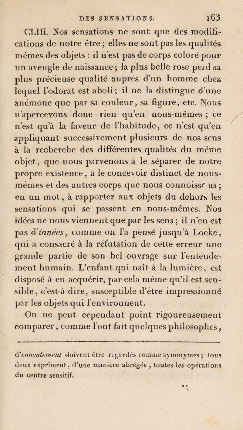 CLIIÏ. Nos sensations ne sont que des modifl- cations de notre être ; elles ne sont pas les qualités mêmes des objets : il n’est pas de corps coloré pour un aveugle de naissance ; la plus belle rose perd sa plus précieuse qualité auprès d’un homme chez lequel l’odorat est aboli ; il ne la distingue d’une anémone que par sa couleur, sa figure, etc. Nous n’apercevons donc rien qu’en nous-mêmes ; ce n’est qu’à la faveur de l’habitude, ce n’est qu’en appliquant successivement plusieurs de nos sens à la recherche des différentes qualités du même objet, que nous parvenons à le séparer de notre propre existence, à le concevoir distinct de nous- mêmes et des autres corps que nous connoissr ns ; en un mot, à rapporter aux objets du dehors les sensations qui se passent en nous-mêmes. Nos idées ne nous viennent que par les sens ; il n’en est pas à'innées, comme on l’a pensé jusqu’à Locke, qui a consacré à la réfutation de cette erreur une grande partie de son bel ouvrage sur l’entende¬ ment humain. L’enfant qui naît à la lumière, est disposé à en acquérir, par cela même qu’il est sen¬ sible, c’est-à-dire, susceptible d’être impressionné par les objets qui l’environnent. On ne peut cependant point rigoureusement comparer, comme l’ont fait quelques philosophes, éCentendement doivent être regardés comme synonymes ; fous deux expriment, d’une manière abrégée , toutes les opérations du centre sensitif» • «•