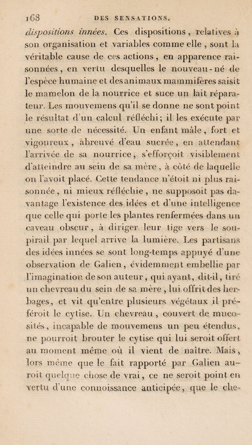 dispositions innées. Ces dispositions, relatives à son organisation et variables comme elle , sont la véritable cause de ces actions, en apparence rai¬ sonnées, en vertu desquelles le nouveau-né de l’espèce humaine et des animaux mammifères saisit le mamelon de la nourrice et suce un lait répara¬ teur. Les mouvemens qu’il se donne ne sont point le résultat d’un calcul réfléchi; il les exécute par une sorte de nécessité. Un enfant mâle, fort et vigoureux , abreuvé d’eau sucrée, en attendant l’arrivée de sa nourrice, s’efforçoit visiblement d’atteindre au sein de sa mère , à côté de laquelle on l’avoit placé. Cette tendance n’étoit ni plus rai¬ sonnée , ni mieux réfléchie, ne supposoit pas da¬ vantage l’existence des idées et d’une intelligence que celle qui porte les plantes renfermées dans un caveau obscur , à diriger leur tige vers le sou¬ pirail par lequel arrive la lumière. Les partisans des idées innées se sont long-temps appuyé d’une observation de Galien, évidemment embellie par l’imagination de son auteur, qui ayant, dit-il, tiré un chevreau du sein de sa mère , lui offrit des her¬ bages, et vit qu’entre plusieurs végétaux il pré- féroit le cytise. Un chevreau , couvert de muco¬ sités, incapable de mouvemens un peu étendus, ne pourroit brouter le cytise qui lui seroit offert au moment meme où il vient de naître. Mais, lors même que le fait rapporté par Galien au- roit quelque chose de vrai, ce ne seroit point en vertu d’une çonnoissance anticipée, que le cUe^