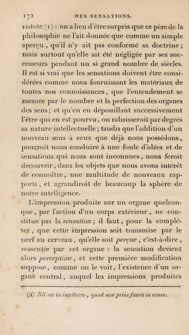 ristote (i) : on a lieu d’étre surpris que ce père de la philosophie ne lait donnée que comme un simple aperçu , qu’il n’y ait pas conformé sa doctrine ; mais surtout qu’elle ait été négligée par ses suc¬ cesseurs pendant un si grand nombre de siècles. Il est si vrai que les sensations doivent être consi¬ dérées comme nous fournissant les matériaux de toutes nos connoissances, que l’entendement se mesure par le nombre et la perfection des organes des sens ; et qu’en en dépouillant successivement l’étre qui en est pourvu, on rabaisseroit par degrés sa nature intellectuelle ; tandis que l’addition d’un nou veau sens à ceux que déjà nous possédons, pourroit nous conduire à une foule d’idées et de sensations qui nous sont inconnues , nous feroit découvrir, dans les objets que nous avons intérêt de connoître, une multitude de nouveaux rap¬ ports , et agrandiroit de beaucoup la sphère de notre intelligence. L’impression produite sur un organe quelcon¬ que , par l’action d’un corps extérieur , ne con¬ stitue pas \2i sensation ; il faut, pour la complé¬ ter , que cette impression soit transmise par le nerf au cerveau , qu’elle soit perçue , c’est-à-dire , ressentie par cet organe : la sensation devient alors perceptioit ^ et cette première modification suppose, comme on le voit, l’existence d’un or¬ gane central, auquel les impressions produites y* ■ I ■■ '■ — ■■ . ■ ■ ■—I I ■■■ ■Ii.nwi (a) Nil est in iniellectu y quod non priiLsfuerit in sensu^