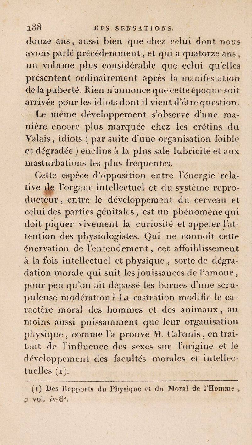 % ^ douze ans, aussi bien que chez celui dont nous avons parlé précédemment, et qui a quatorze ans, un volume plus considérable que celui qu’elles présentent ordinairement après la manifestation de la puberté. Rien n’annonce que cette époque soit arrivée pour les idiots dont il vient d’élre question. Le meme développement s’observe d’une ma¬ nière encore plus marquée chez les crétins du Valais, idiots ( par suite d’une organisation foible et dégradée ) enclins à la plus sale lubricité et aux masturbations les plus fréquentes. Cette espèce d’opposition entre l’énergie rela¬ tive (le l’organe intellectuel et du système repro¬ ducteur, entre le développement du cerveau et celui des parties génitales, est un phénomène qui doit piquer vivement la curiosité et appeler l’at¬ tention des physiologistes. Qui ne connoît cette énervation de l’entendement, cet affoiblissement à la fois intellectuel et physique , sorte de dégra¬ dation morale c|ui suit les jouissances de Pamour, pour peu qu’on ait dépassé les bornes d’une scru¬ puleuse modération ? La castration modifie le ca¬ ractère moral des hommes et des animaux, au moins aussi puissamment que leur organisation physique , comme l’a prouvé M. Cabanis, en trai¬ tant de l’influence des sexes sur l’origine et le développement des facultés morales et intellec¬ tuelles (i). (i) Des Rapports du Physique et du Moral de i’Homme , 2 vol.