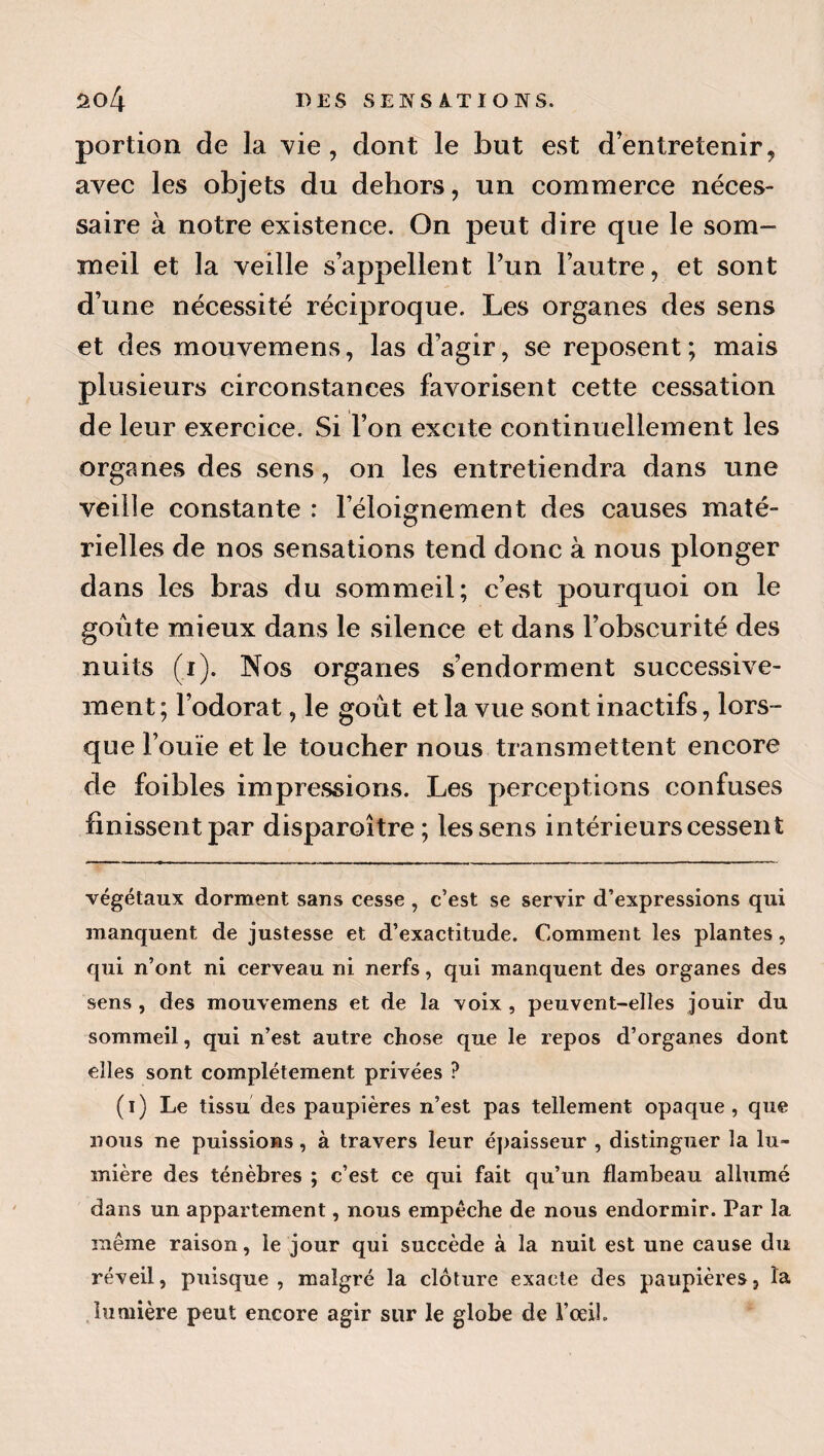 portion de la vie, dont le but est d’entretenir, avec les objets du dehors, un commerce néces¬ saire à notre existence. On peut dire que le som¬ meil et la veille s’appellent l’un l’autre, et sont d’une nécessité réciproque. Les organes des sens et des mouvemens, las d’agir, se reposent; mais plusieurs circonstances favorisent cette cessation de leur exercice. Si l’on excite continuellement les organes des sens, on les entretiendra dans une veille constante : l’éloignement des causes maté¬ rielles de nos sensations tend donc à nous plonger dans les bras du sommeil; c’est pourquoi on le goûte mieux dans le silence et dans l’obscurité des nuits (i). Nos organes s’endorment successive¬ ment ; l’odorat, le goût et la vue sont inactifs, lors¬ que l’ouïe et le toucher nous transmettent encore de foibles impressions. Les perceptions confuses finissent par disparoître; les sens intérieurs cessent végétaux dorment sans cesse , c’est se servir d’expressions qui manquent de justesse et d’exactitude. Comment les plantes, qui n’ont ni cerveau ni nerfs, qui manquent des organes des sens , des mouvemens et de la voix , peuvent-elles jouir du sommeil, qui n’est autre chose que le repos d’organes dont elles sont complètement privées ? (i) Le tissu des paupières n’est pas tellement opaque , que nous ne puissions, à travers leur é])aisseur , distinguer la lu¬ mière des ténèbres ; c’est ce qui fait qu’un flambeau allumé dans un appartement, nous empêche de nous endormir. Par la même raison, le jour qui succède à la nuit est une cause du réveil, puisque, malgré la clôture exacte des paupières, la .lumière peut encore agir sur le globe de l’œil.