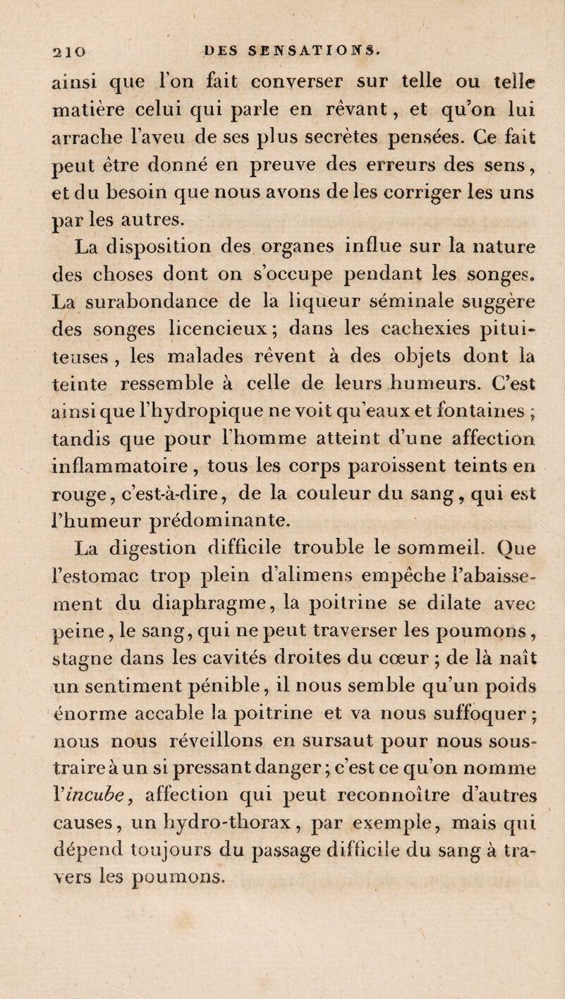 ainsi que l’on fait converser sur telle ou telle matière celui qui parle en rêvant, et qu’on lui arrache l’aveu de ses plus secrètes pensées. Ce fait peut être donné en preuve des erreurs des sens, et du besoin que nous avons de les corriger les uns par les autres. La disposition des organes influe sur la nature des choses dont on s’occupe pendant les songes. La surabondance de la liqueur séminale suggère des songes licencieux ; dans les cachexies pitui¬ teuses , les malades rêvent à des objets dont la teinte ressemble à celle de leurs humeurs. C’est ainsi que l’hydropique ne voit qu’eaux et fontaines ; tandis que pour l’homme atteint d’une affection inflammatoire, tous les corps paroissent teints en rouge, c’est-à-dire, de la couleur du sang, qui est l’humeur prédominante. La digestion difficile trouble le sommeil. Que l’estomac trop plein d’alimens empêche l’abaisse¬ ment du diaphragme, la poitrine se dilate avec peine, le sang, qui ne peut traverser les poumons, stagne dans les cavités droites du cœur ; de là naît lun sentiment pénible, il nous semble qu’un poids énorme accable la poitrine et va nous suffoquer; nous nous réveillons en sursaut pour nous sous¬ traire à un si pressant danger ; c’est ce qu’on nomme Vincube, affection qui peut reconnoître d’autres causes, un hydro-thorax, par exemple, mais qui dépend toujours du passage difficile du sang à tra¬ vers les poumons.