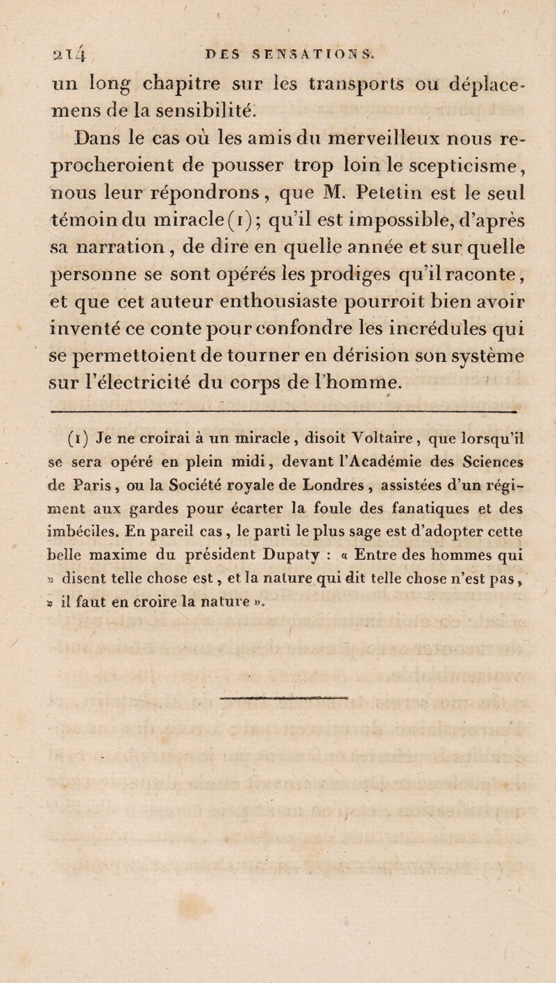 un long chapitre sur les transports ou déplace- mens de la sensibilité. Dans le cas où les amis du merveilleux nous re- procheroient de pousser trop loin le scepticisme, nous leur répondrons, que M. Petetin est le seul témoin du miracle(i); qu’il est impossible, d’après sa narration , de dire en quelle année et sur quelle personne se sont opérés les prodiges qu’il raconte, et que cet auteur enthousiaste pourroit bien avoir inventé ce conte pour confondre les incrédules qui se permettoient de tourner en dérision son système sur l’électricité du corps de l’homme. (i) Je ne croirai à un miracle , disoit Voltaire , que lorsqu’il se sera opéré en plein midi, devant l’Académie des Sciences de Paris , ou la Société royale de Londres , assistées d’un régi¬ ment aux gardes pour écarter la foule des fanatiques et des imbéciles. En pareil cas , le parti le plus sage est d’adopter cette belle maxime du président Dupaty : « Entre des hommes qui y disent telle chose est, et la nalure^qui dit telle chose n’est pas, îî il faut en croire la nature ».