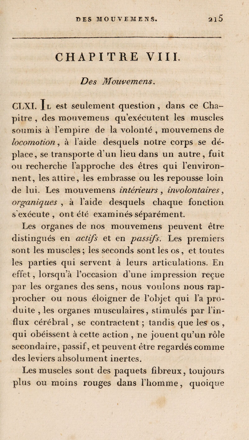 T) ES MO U VE ME NS. 21 CHAPITRE VIII. Des Mouvemens, CLXI. Il est seulement question, dans ce Cha- pitre , des mouvemens qu’exécutent les muscles soumis à l’empire de la volonté , mouvemens de locomotion, à l’aide desquels notre corps se dé¬ place, se transporte d’un lieu dans un autre , fuit ou recherclie l’approche des êtres qui l’environ¬ nent, les attire, les embrasse ou les repousse loin de lui. Les mouvemens intérieurs ^ involontaires^ organiques , à l’aide desquels chaque fonction s'exécute, ont été examinés séparément. Les organes de nos mouvemens peuvent être distingués en actifs et en -passifs. Les premiers sont les muscles ; les seconds sont les os, et toutes les parties qui servent à leurs articulations. En effet, lorsqu’à l’occasion d’une impression reçue par les organes des sens, nous voulons nous rap¬ procher ou nous éloigner de l’objet qui l’a pro¬ duite , les organes musculaires, stimulés par l’in¬ flux cérébral, se contractent ; tandis que les os , qui obéissent à cette action , ne jouent qu’un rôle secondaire, passif, et peuvent être regardés comme des leviers absolument inertes. Les muscles sont des paquets fibreux, toujours plus ou moins rouges dans l’homme, quoique