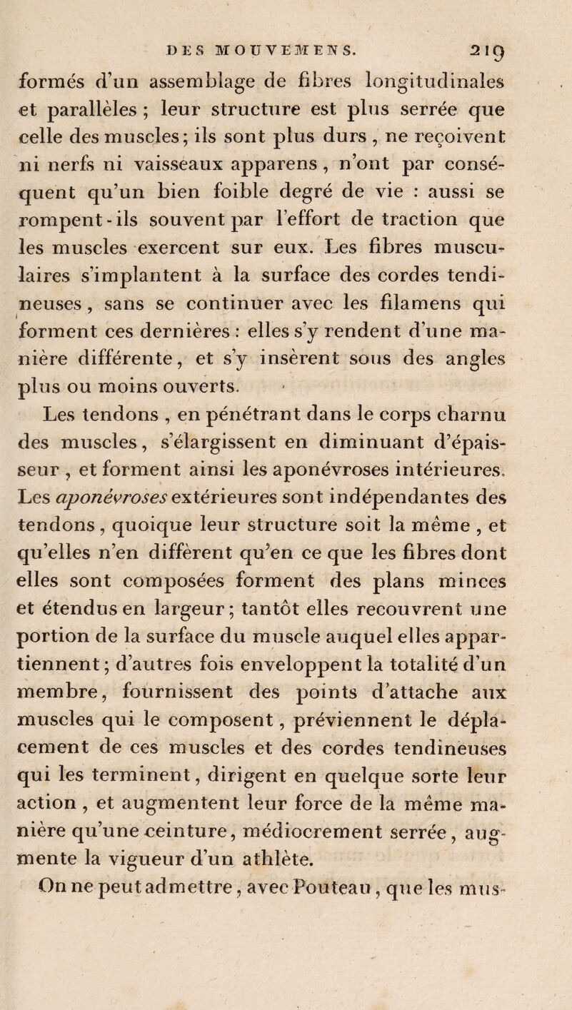 / DES MOU VEM EN s. 219 formés d’un assemblage de fibres longitudinales et parallèles ; leur structure est plus serrée que celle des muscles; ils sont plus durs , ne reçoivent ni nerfs ni vaisseaux apparens , n’ont par consé¬ quent qu’un bien foible degré de vie : aussi se rompent - ils souvent par l’effort de traction que les muscles exercent sur eux. Les fibres muscu¬ laires s’implantent à la surface des cordes tendi¬ neuses , sans se continuer avec les filamens qui forment ces dernières : elles s’y rendent d’une ma¬ nière différente, et s’y insèrent sous des angles plus ou moins ouverts. Les tendons , en pénétrant dans le corps charnu des muscles, s’élargissent en diminuant d’épais¬ seur , et forment ainsi les aponévroses intérieures. Les extérieures sont indépendantes des tendons, quoique leur structure soit la meme , et qu’elles n’en diffèrent qu’en ce que les fibres dont elles sont composées forment des plans minces et étendus en largeur; tantôt elles recouvrent une portion de la surface du muscle auquel elles appar¬ tiennent ; d’autres fois enveloppent la totalité d’un membre, fournissent des points d’attache aux muscles qui le composent, préviennent le dépla¬ cement de ces muscles et des cordes tendineuses qui les terminent, dirigent en quelque sorte leur action, et augmentent leur force de la meme ma¬ nière qu’une ceinture, médiocrement serrée, aug¬ mente la vigueur d’un athlète. On ne peut admettre, avec Fouteau, que les mus-