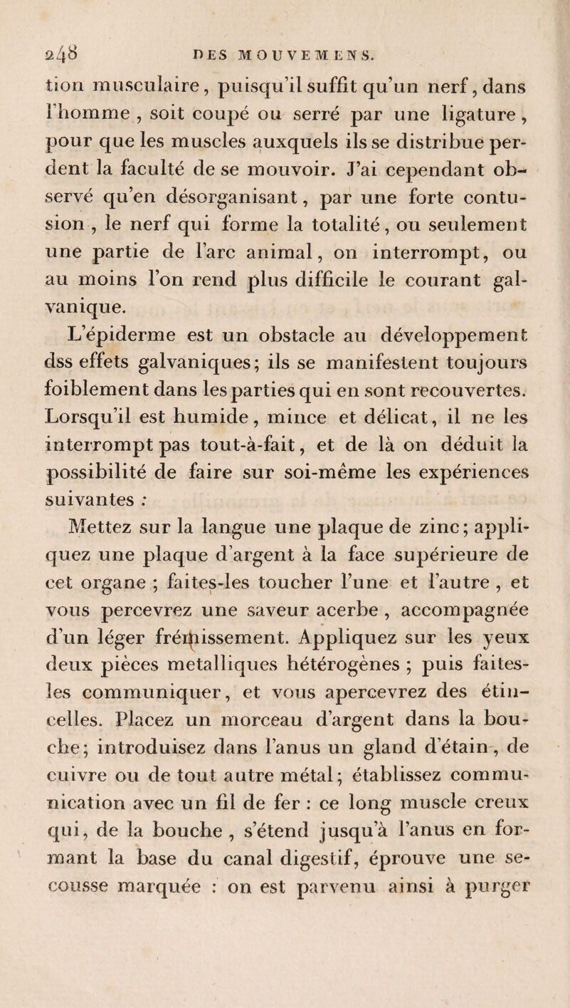 il/\S DES MOUVEMENS. tion musculaire, puisqu’il suffît qu’un nerf, dans l’homme , soit coupé ou serré par une ligature , pour que les muscles auxquels ils se distribue per¬ dent la faculté de se mouvoir. J’ai cependant ob¬ servé qu’en désorganisant, par une forte contu¬ sion , le nerf qui forme la totalité, ou seulement une partie de l’arc animal, on interrompt, ou au moins l’on rend plus difficile le courant gal¬ vanique. L’épiderme est un obstacle au développement dss effets galvaniques; ils se manifestent toujours foiblement dans les parties qui en sont recouvertes. Lorsqu’il est humide, mince et délicat, il ne les interrompt pas tout-à-fait, et de là on déduit la possibilité de faire sur soi-même les expériences suivantes : Mettez sur la langue une plaque de zinc; appli¬ quez une plaque d’argent à la face supérieure de cet organe ; faites-les toucher l’une et l’autre , et vous percevrez une saveur acerbe , accompagnée d’un léger frérpissement. Appliquez sur les yeux deux pièces métalliques hétérogènes ; puis faites- les communiquer, et vous apercevrez des étin¬ celles. Placez un morceau d’argent dans la bou¬ che; introduisez dans l’anus un gland d’étain-, de cuivre ou de tout autre métal; établissez commu¬ nication avec un fil de fer ; ce long muscle creux qui, de la bouche , s’étend jusqu’à l’anus en for¬ mant la base du canal digestif, éprouve une se¬ cousse marquée : on est parvenu ainsi à purger