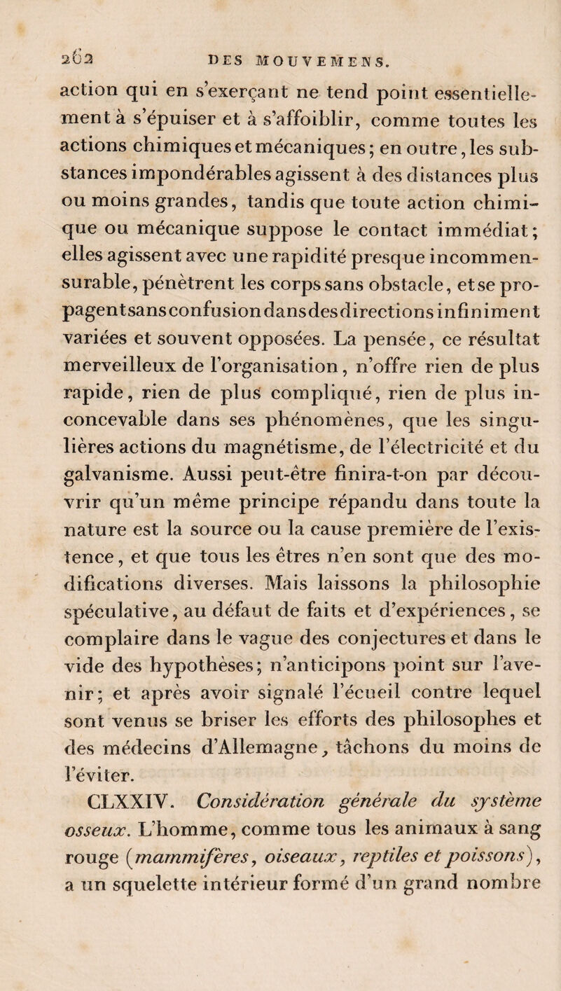 263 DES MOU VE BIEN S. action qui en s’exerçant ne tend point essentielle¬ ment à s’épuiser et à s’affoiblir, comme toutes les actions chimiques et mécaniques ; en outre, les sub¬ stances impondérables agissent à des distances plus ou moins grandes, tandis que toute action chimi¬ que ou mécanique suppose le contact immédiat ; elles agissent avec une rapidité presque incommen¬ surable, pénètrent les corps sans obstacle, et se pro- pagentsansconfusiondansdesdirections infiniment variées et souvent opposées. La pensée, ce résultat merveilleux de l’organisation, n’offre rien de plus rapide, rien de plus compliqué, rien de plus in¬ concevable dans ses phénomènes, que les singu¬ lières actions du magnétisme, de l’électricité et du galvanisme. Aussi peut-être finira-t-on par décou¬ vrir qu’un meme principe répandu dans toute la nature est la source ou la cause première de l’exis¬ tence, et que tous les êtres n’en sont que des mo¬ difications diverses. Mais laissons la philosophie spéculative, au défaut de faits et d’expériences, se complaire dans le vague des conjectures et dans le vide des hypothèses; n’anticipons point sur l’ave¬ nir; et après avoir signalé l’écueil contre lequel sont venus se briser les efforts des philosophes et des médecins d’Allemagne^ tâchons du moins de l’éviter. CLXXIV. Considération générale du système osseux. L’homme, comme tous les animaux à sang rouge {^mammifères, oiseaux, reptiles et poissons), a un squelette intérieur formé d’un grand nombre