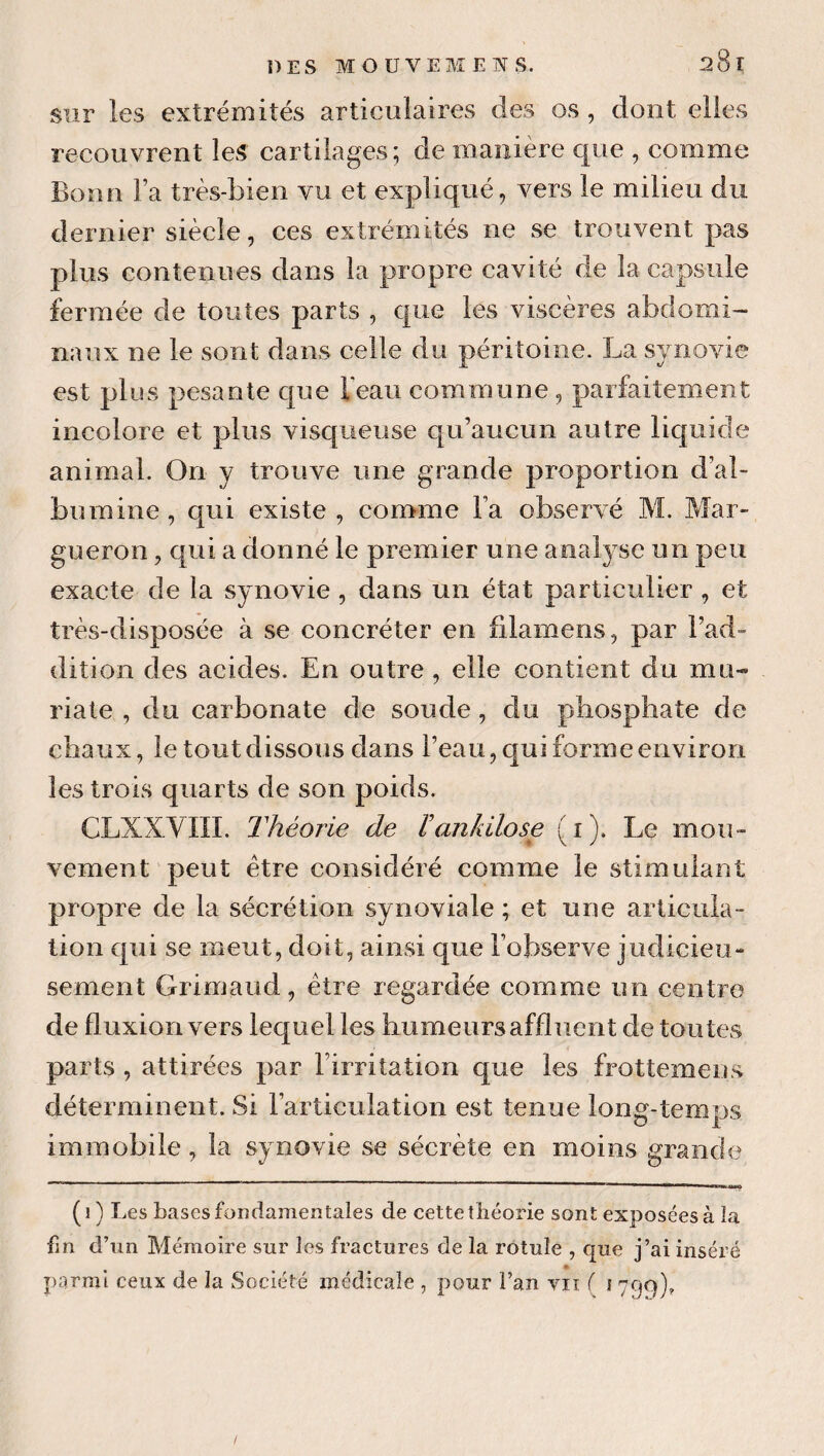 sur les extrémités articulaires des os, dont elles recouvrent les cartilages; de manière que , comme Bonn Fa très-bien vu et expliqué, vers le milieu du dernier siècle, ces extrémités ne se trouvent pas plus contenues dans la propre cavité de la capsule fermée de toutes parts , que les viscères abdomi¬ naux ne le sont dans celle du péritoine. La synovie est plus pesante que Feaii commune, parfaitement incolore et plus visqueuse qu’aucun autre liquide animal. On y trouve une grande proportion d’al¬ bumine, qui existe , comme Fa observé M. Mar- gueron, qui a donné le premier une analyse un peu exacte de la synovie , dans un état particulier , et très-disposée à se coneréter en filamens, par l’ad¬ dition des acides. En outre , elle contient du mu- riate , du carbonate de soude, do phosphate de chaux, le tout dissous dans l’eau, qui forme environ les trois quarts de son poids. CLXXVIII. Théorie de hankilose (i). Le mou¬ vement peut être considéré comme le stimulant propre de la sécrétion synoviale ; et une articula¬ tion qui se meut, doit, ainsi que l’observe judicieu- sement Grimaud, être regardée comme un centre de fluxion vers lequel les humeurs affluent de toutes parts , attirées par l’irritation que les frottemens déterminent. Si l’articulation est tenue long-temps immobile, la synovie se sécrète en moins grande ( 1 ) Les bases fondamentales de cette théorie sont exposées à la fin d’un Mémoire sur les fractures de la rotule , que j’ai inséré parmi ceux de la Société médicale , pour l’an vu f 1799), /