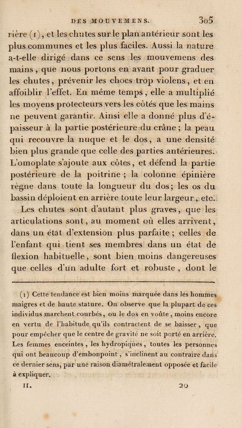 rière (j) , et les chutes sur le plan antérieur sont les plus communes et les plus.faciles. Aussi la nature a-t-elle dirigé dans ce sens les mouvemens des mains , que nous portons en avant pour graduer les chutes, prévenir les chocs trop violens, et en affoiblir Teffet. En même temps, elle a multiplié les moyens protecteurs vers les cotés que les mains ne peuvent garantir. Ainsi elle a donné plus d e- paisseur à la partie postérieure du crâne ; la peau qui recouvre la nuque et le dos, a une densité bien plus grande que celle des parties antérieures. L’omoplate s’ajoute aux côtes, et défend la partie postérieure de la poitrine ; la colonne épinière règne dans toute la longueur du dos; les os du bassin déploient en arrière toute leur largeur, etc. Les chutes sont d’autant plus graves, que les articulations sont, au moment où elles arrivent, dans un état d’extension plus parfaite ; celles de l’enfant qui tient ses membres dans un état de flexion habituelle, sont bien moins dangereuses que celles d’un adulte fort et robuste , dont le (i) Cette tendance est bien moins marquée dans les hommes maigres et de haute stature. On observe que la plupart de ces individus marchent courbés, ou le dos en voûte, moins encore en vertu de l’habitude qu’ils contractent de se baisser , que pour empêcher que le centre de gravité ne soit porté en arrière. Les femmes enceintes , les hydropiqVies, toutes les personnes qui ont beaucoup d’embonpoint , s’inclinent au contraire dails ce dernier sens, par une raison diamétralement opposée et facile à expliquer. II. 20