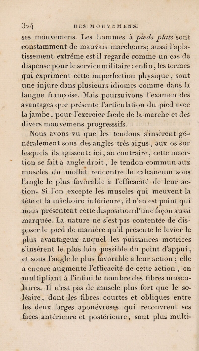 ses moEivemens. Les hommes à pieds plats sont constamment de mauvais marcheurs; aussi l’apla» tissement extrême est-il regardé comme un cas de dispense pour le service militaire ; enfin, les termes qui expriment cette imperfection physique, sont une injure dans plusieurs idiomes comme dans la langue françoise- Mais poursuivons l’examen des avantages que présente l’articulation du pied avec la jambe, pour l’exercice facile de la marche et des divers mouvemens progresssifs. Nous avons vu que les tendons s’insèrent gé-^ néralement sous des angles très*aigus , aux os sur lesquels ils agissent; ici, au contraire, cette inser¬ tion se fait à angle droit, le tendon commun aüx muscles du mollet rencontre le calcanéum sous l’angle le plus favorable à l’efficacité de leur ac¬ tion. Si l’on excepte les muscles qui meuvent la tête et la mâchoire inférieure, il n’en est point qui nous présentent cette disposition d’une façon aussi marquée. La nature ne s’est pas contentée de dis¬ poser le pied de manière qu’il présente le levier le plus avantageux auquel les puissances motrices s’insèrent le plus loin possible du point d’appui, et sous l’angle le plus favorable à leur action ; elle a encore augmenté l’efficacité de cetle action , en multipliant à l’infini le nombre des fibres muscu¬ laires. Il n’est pas de muscle plus fort que le so¬ léaire , dont les fibres courtes et obliques entre les deux larges aponévroses qui recouvrent ses faces antérieure et postérieure, sont plus multi- »