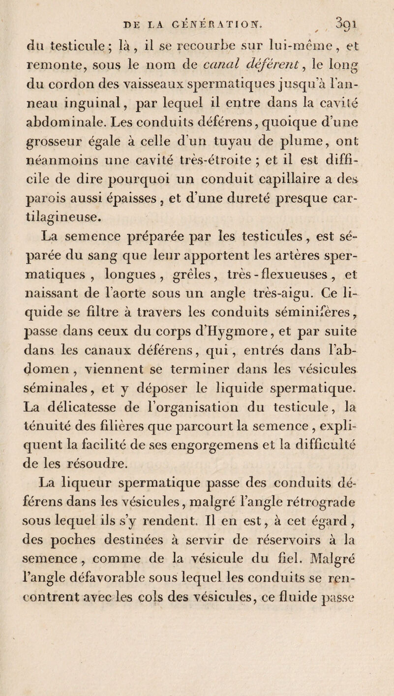 du testicule; là, il se recourbe sur lui-méme, et remonte, sous le nom de canal déférent^ le long du cordon des vaisseaux spermatiques jusqu’à l’an¬ neau inguinal, par lequel il entre dans la cavité abdominale. Les conduits déférons, quoique d’une grosseur égale à celle d’un tuyau de plume, ont néanmoins une cavité très-étroite ; et il est diffi¬ cile de dire pourquoi un conduit capillaire a des parois aussi épaisses, et d’une dureté presque car¬ tilagineuse. La semence préparée par les testicules, est sé¬ parée du sang que leur apportent les artères sper¬ matiques , longues, grêles, très-flexueuses, et naissant de l’aorte sous un angle très-aigu. Ce li¬ quide se filtre à travers les conduits séminifères, passe dans ceux du corps d’Hygmore, et par suite dans les canaux déférons, qui, entrés dans l’ab¬ domen , viennent se terminer dans les vésicules séminales, et y déposer le liquide spermatique. La délicatesse de l’organisation du testicule, la ténuité des filières que parcourt la semence , expli¬ quent la facilité de ses engorgemens et la difficulté de les résoudre. La liqueur spermatique passe des conduits dé¬ férons dans les vésicules, malgré l’angle rétrograde sous lequel ils s’y rendent. Il en est, à cet égard , des poches destinées à servir de réservoirs à la semence, comme de la vésicule du fiel. Malgré l’angle défavorable sous lequel les conduits se ren¬ contrent avec les cols des vésicules, ce fluide passe